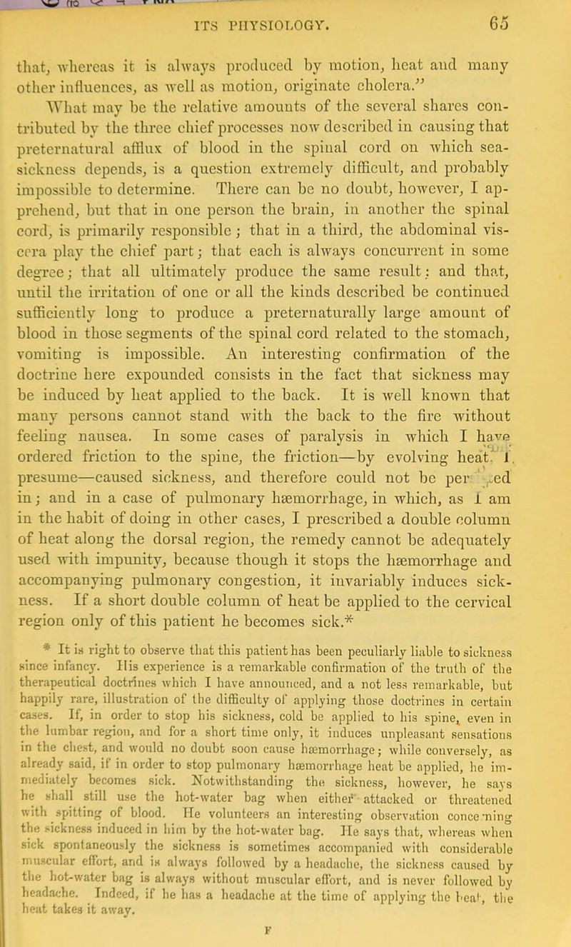 w fro ^ ITS PHYSIOLOGY. 65 tliatj Avhercas it is always produced by motiouj heat and many other influences, as well as motion, originate cholera.” ^Vhat may be the relative amounts of the several shares con- tributed by the three chief processes now described in causing that preternatural afflux of blood in the spinal cord on which sea- sickness depends, is a question extremely difficult, and probably impossible to determine. Tliere can be no doubt, however, I ap- prehend, but that in one person the brain, in another the spinal cord, is primarily responsible ; that in a third, the abdominal vis- eera play the cluef part; that each is always concurrent in some degree; that all ultimately produce the same result; and that, until the irritation of one or all the kinds described be continued sufficiently long to produce a preternaturally large amount of blood in those segments of the spinal cord related to the stomach, vomiting is impossible. An interesting confirmation of the doctrine here expounded eonsists in the fact that sickness may be indueed by heat applied to the back. It is well known that many persons cannot stand with the back to the fire without feeling nausea. In some cases of paralysis in which I have ordered friction to the spine, the friction—by evolving heat. J. presume—caused sickness, and therefore eould not bo per ' ,.ed in; and in a ease of pulmonary haemorrhage, in which, as I am in the habit of doing in other cases, I prescribed a double column of heat along the dorsal region, the remedy cannot be adequately used with impunity, because though it stops the haemorrhage and accompanying pulmonary congestion, it invariably induces sick- ness. If a short double eolumn of heat be applied to the cervical region only of this patient he becomes sick.* * It is right to observe that this patient has been peculiarly liable to sickness since infancy. Ills experience is a remarkable confirmation of the truth of the therapeutical doctrines which I have announced, and a not less remarkable, but happily rare, illustration of the difficulty of applying those doctrines in certain cases. If, in order to stop his sickness, cold be applied to his spine^ even in the lumbar region, and for a short time only, it induces unpleasant sensations in the cliest, and would no doubt soon cause haemorrhage; while conversely, as already said, if in order to stop pulmonary haemorrhage heat be applied, he im- mediately becomes sick. Notwithstanding the sickness, however, he says he shall still use the hot-water bag when either attacked or threatened with spitting of blood. He volunteers an interesting observation concerning the sickness induced in him hy the hot-water bag. lie says that, whereas when sick spontaneously the sickness is sometimes accompanied with considerable muscular effort, and is always followed by a headache, the sickness caused by the hot-water bag is always without muscular effort, and is never followed by headache. Indeed, if he has a headache at the time of applying the beat, tlie heat takes it away. F