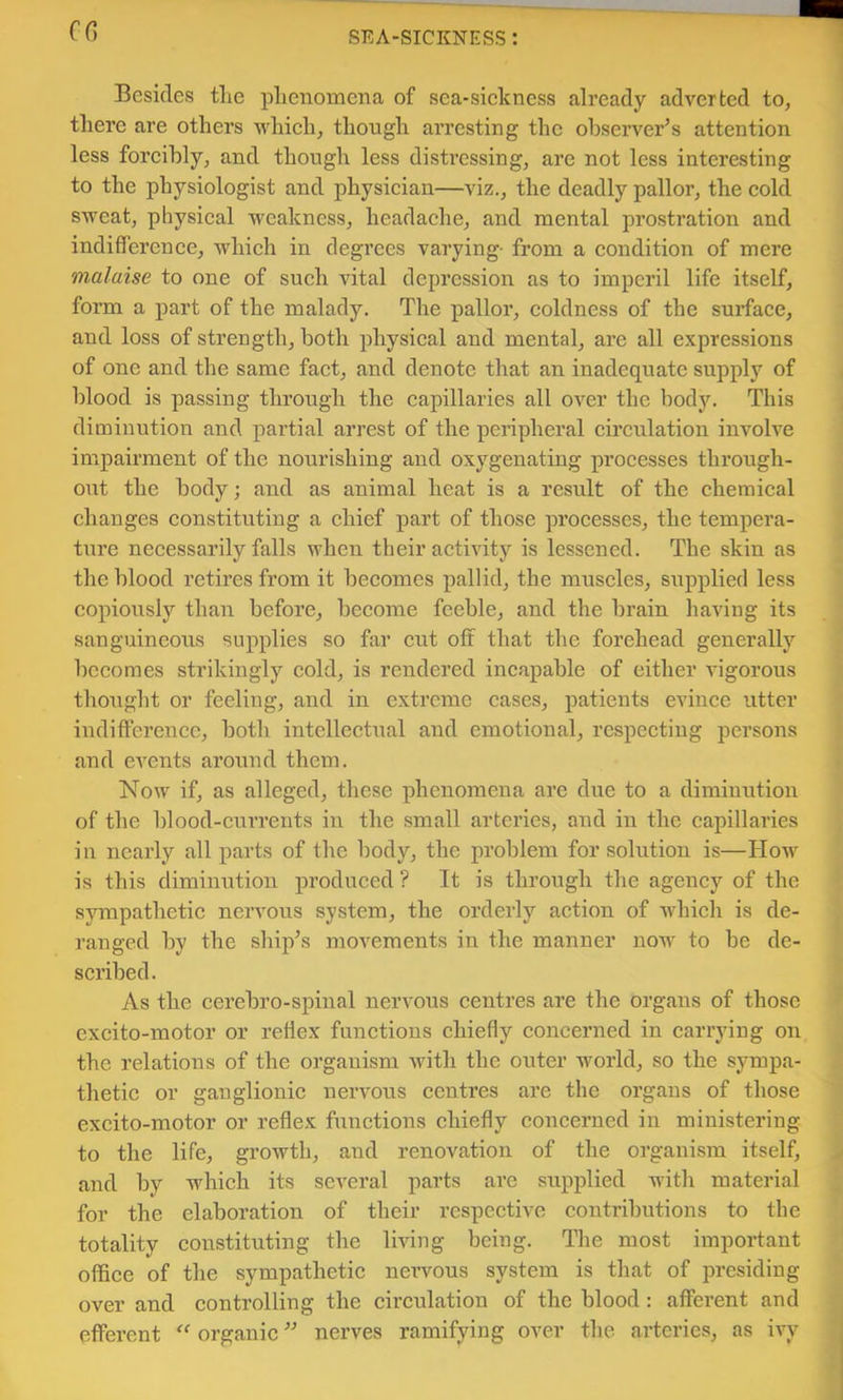 ff5 Besides tlie pLenomena of sea-sielcness already adverted to, there are others which, though arresting the observer’s attention less forcibly, and though less distressing, are not less interesting to the physiologist and physician—viz., the deadly pallor, the cold sweat, physical weakness, headache, and mental prostration and indifference, which in degrees varying- from a condition of mere malaise to one of such vital depression as to imperil life itself, form a part of the malady. The pallor, coldness of the surface, and loss of strength, both physical and mental, are all expressions of one and the same fact, and denote that an inadequate supply of blood is passing through the capillaries all over the body. This diminution and partial arrest of the peripheral cii’culation involve impairment of the nourishing and oxygenating processes through- out the body; and as animal heat is a result of the chemical changes constituting a chief part of those processes, the tempera- ture necessarily falls when their activity is lessened. The skin as the blood retires from it becomes pallid, the muscles, supplied less copiously than before, become feeble, and the brain having its sanguineous supplies so far cut off that the forehead generally becomes strikingly cold, is rendered incapable of either vigorous thought or feeling, and in extreme cases, patients evince utter indifference, both intellectual and emotional, respecting persons and eA^ents around them. Now if, as alleged, these phenomena are due to a diminution of the blood-currents in the small arteries, and in the capillaries in nearly all parts of the body, the problem for solution is—How is this diminution produced ? It is through the agency of the sympathetic nervous system, the orderly action of Avhich is de- ranged by the ship’s movements in the manner now to be de- scribed. As the cerebro-spinal nervous centres are the organs of those excito-motor or reflex funetions chiefly concerned in carrying on the relations of the organism with the outer world, so the sympa- thetic or ganglionic nervous centres are the organs of those excito-motor or reflex functions chiefly concerned in ministering to the life, growth, and renovation of the organism itself, and by which its scA'eral parts are supplied with material for the elaboration of their respective contidbutions to the totality constituting the Imng being. The most important office of the sympathetic nervous system is that of presiding over and controlling the circulation of the blood: afferent and efferent organic ” nerves ramifying over the arteries, as ivy