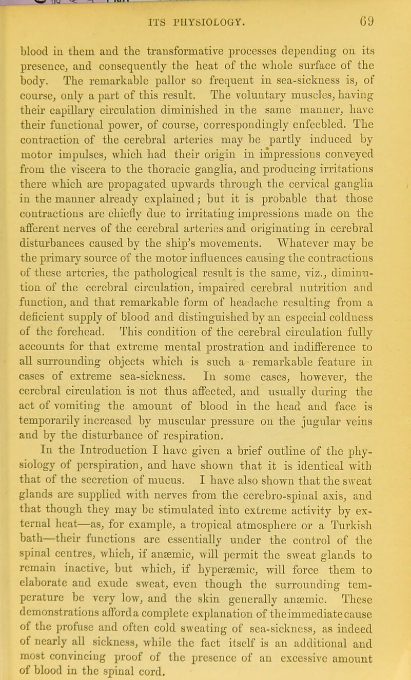 blood iu them and the transformative proeesses depending- on its presence, and consequently the heat of the whole surface of the body. The remarkable pallor so frequent in sea-sickness is, of course, only a part of this result. The voluntary muscles, having their capillary circulation diminished in the same manner, have their functional power, of course, correspondingly enfeebled. The conti'action of the cerebral arteries may be partly induced by motor impidses, which had their origin in impressions conveyed from the viscera to the thoracic ganglia, and producing irritations there which are propagated upwards through the cervical ganglia in the manner already explained; but it is probable that those contractions are chiefly due to irritating impressions made on the afferent nerves of the cerebral arteries and originating in cerebral disturbances caused by the ship-’s movements. Whatever may be the primary source of the motor influences causing the contractions of these arteries, the pathological result is the same, viz., diminu- tion of the cerebral circulation, impaired cerebral nutrition and function, and that remarkable form of headache resulting from a deficient supply of blood and distinguished by an especial coldness of the forehead. This condition of the cerebral circulation fully accounts for that extreme mental prostration and indifference to all surrounding objects which is such a remarkable feature iu cases of extreme sea-sickness. In some cases, however, the cerebral circulation is not thus affected, and usually during the act of vomiting the amount of blood in the head and face is temporarily increased by muscular pressure on the jugular veins and by the disturbance of respiration. In the Introduction I have given a brief outline of the phy- siology of perspiration, and have shown that it is identical with that of the secretion of mucus. I have also shown that the sweat glands are supplied with nerves from the cerebro-spiual axis, and that though they may be stimulated into extreme activity by ex- ternal heat—as, for example, a tropical atmosphere or a Turkish bath—their functions are essentially under the control of the spinal centres, which, if aneemic, will permit the sweat glands to remain inactive, but whieh, if hypersemic, will foree them to elaborate and exude sweat, even though the surrounding tem- perature be very low, and the skin generally an£emic. These demonstrations afford a complete explanation of the immediate cause of the profuse and often cold sweating of sea-sickness, as indeed of nearly all sickness, while the fact itself is an additional and most eonvincing proof of the presence of an excessive amount of blood in the spinal cord.