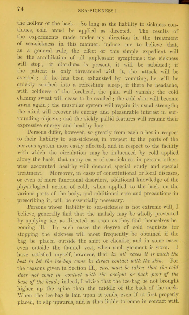 the hollow of the back. So long as the liability to sickness con- tinues, cold must be applied as directed. The results of the experiments made under my direction in the treatment of sea-sickness in this manner, induce me to believe that, as a general rule, the effect of this simple expedient will be the annihilation of all unpleasant symjjtoms : the sickness will stop; if diarrhcea is present, it will be subdued; if the patient is only threatened with it, the attack will be averted; if he has been exhausted by vomiting, he will be quickly soothed into a refreshing sleep; if there be headache, with coldness of the forehead, the pain Avill vanish; the cold clammy sweat will cease to be exuded; the cold skin Avill become Avarm again j the muscular system will regain its usual strength; the mind will recover its energy and pleasurable interest in sur- rounding objects; and the sickly pallid featiu’cs Avill resume their expressive energy and healthy hue. Persons difler, hoAvever, so greatly from each other in respect to their liability to sea-sickness, in respect to the parts of the nervous system most easily affected, and in respect to the facility Avith Avhich the circulation may be influenced by cold applied along the back, that many cases of sea-sickness in persons other- Avise accounted healthy Avill demand special study and special treatment. Moreover, in cases of constitutional or local diseases, or even of mere functional disorders, additional knoAvledge of the physiological action of cold, when apjAlied to the back, on the various parts of the body, and additional care and precautions in prescribing it, will be essentially necessary. Persons Avhose liability to sea-sickness is not extreme Avill, I believe, generally find that the malady may be Avholly prevented by applying ice, as directed, as soon as they find themselves be- coming ill. In such cases the degree of cold requisite for stopping the sickness will most frequently be obtained if the bag be placed outside the shirt or chemise, and in some cases even outside the flannel vest, Avhen such garment is Avorn. I have satisfied myself, however, that all cases it is much the best to let the ice-hag come in direct contact with the skin. For the reasons given in Section II., ca7'e must be taken that the cold does not come in contact xvith the occiput or back part of the base of the head: indeed, I advise that the ice-bag be not brought higher up the spine than the middle of the back of the neck. When the ice-bag is lain upon it tends, even if at first properly placed, to slip upAvards, and is thus liable to come in contact with