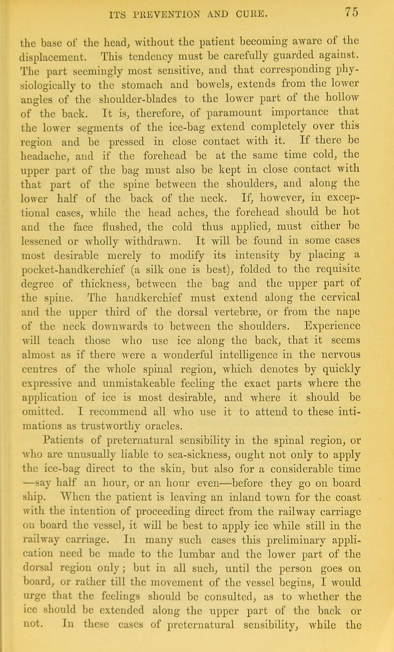 the base of the head; without the patient beeomiug aware of the displacement. This tendency must be carefully guarded against. The part seemingly most sensitive^ and that corresponding phy- siologically to the stomach and bowels^ extends from the lower angles of the shoulder-blades to the lower part of the hollow of the back. It is^ therefore^ of paramount importance that the lower segments of the ice-bag extend completely over this region and be pressed in close contact with it. If there be headache^ and if the forehead be at the same time cold^ the upper part of the bag must also be kept in close contact with that part of the spine between the shoulders^ and along the lower half of the back of the neck. If, however, in excep- tional cases, while the head aches, the forehead should be hot and the face flushed, the cold thus applied, must either be lessened or wholly withdrawn. It will be found in some cases most desirable merely to modify its intensity by placing a pocket-handkerchief (a silk one is best), folded to the requisite degree of thickness, between the bag and the upper part of the spine. The handkerchief must extend along the cervical and the upper third of the dorsal vertebrse, or from the nape of the neck downwards to between the shoulders. Experience Will teach those who use ice along the back, that it seems almost as if there were a wonderful intelhgence in the nervous centres of the whole spinal region, which denotes by quickly expressive and unmistakeable feeling the exact parts where the application of ice is most desii’able, and where it should be omitted. I recommend all who use it to attend to these inti- mations as tmstworthy oracles. Patients of preternatural sensibility in the spinal region, or who are unusually liable to sea-sickness, ought not only to apply the ice-bag direct to the skin, but also for a considerable time —say half an hour, or an hour even—before they go on board ship. When the patient is leaving an inland town for the coast with the intention of proceeding direct from the railway carriage on board the vessel, it will be best to apply ice while still in the railway carriage. In many such cases this preliminary appli- cation need be made to the lumbar and the lower part of the dorsal region only; but in all such, until the person goes on board, or rather till the movement of the vessel begins, I would urge that the feelings should be considted, as to whether the ice should be extended along the upper part of the back or not. In these cases of preternatural sensibility, while the