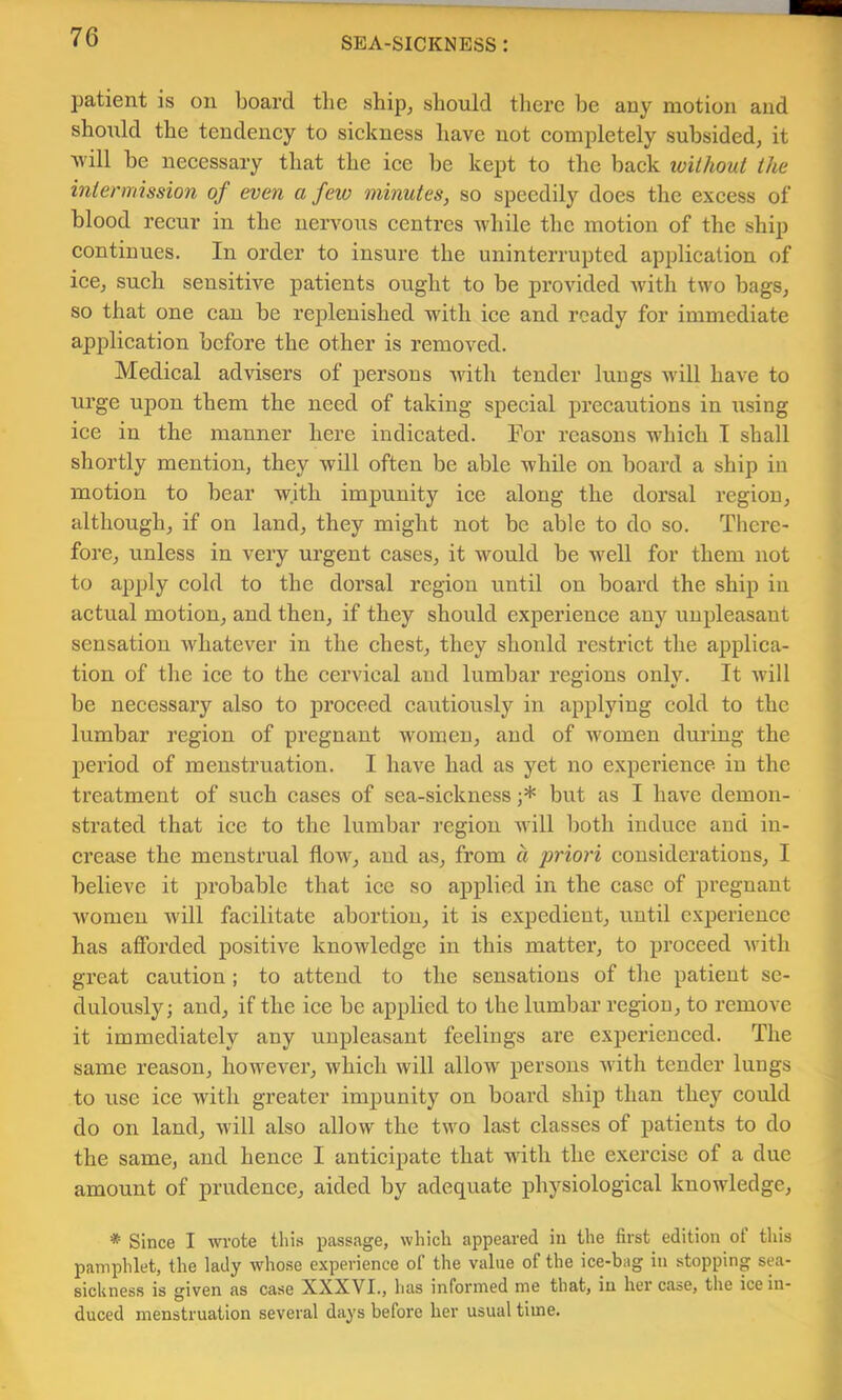 patient is on board tlie ship^ should there be any motion and should the tendency to sickness have not completely subsided, it Avill be necessary that the ice be kept to the back ivithout the intermission of even a few minutes, so speedily does the excess of blood recur in the nervous centres while the motion of the ship continues. In order to insure the uninterrupted application of ice, such sensitive patients ought to be provided Avith two bags, so that one can be replenished with ice and ready for immediate application before the other is removed. Medical advisers of persons Avith tender luugs Avill have to urge upon them the need of taking special precautions in Aising ice in the manner here indicated. For reasons which T shall shortly mention, they will often be able while on board a ship in motion to bear with impunity ice along the dorsal region, although, if on land, they might not be able to do so. There- fore, unless in very urgent cases, it would be Avell for them not to apply cold to the dorsal region until on board the ship in actual motion, and then, if they should experience any unpleasant sensation Avhatever in the chest, they should restrict the applica- tion of the ice to the cervical and lumbar regions only. It Avill be necessary also to proceed cautiously in applying cold to the lumbar region of pregnant women, and of women during the period of menstruation. I have had as yet no experience in the treatment of such cases of sea-sickness but as I have demon- strated that ice to the lumbar region Avill both induce and in- crease the menstrual floAV, and as, from a priori considerations, I believe it probable that ice so aj>plied in the case of pregnant Avomen will facilitate abortion, it is expedient, until experience has afforded positive knowledge in this matter, to proceed Avith great caution ; to attend to the sensations of the patient se- dulously; and, if the ice be applied to the lumbar region, to remove it immediately any unpleasant feelings are experienced. The same reason, hoAvever, Avhich will allow persons Avith tender lungs to use ice with greater impunity on board ship than they could do on land, Avill also allow the two last classes of patients to do the same, and hence I anticipate that with the exercise of a due amount of prudence, aided by adequate physiological knowledge, * Since I wrote this passage, which appeared in the first edition of this pamphlet, the lady whose experience of the value of the ice-bag in stopping sea- sickness is given as case XXXVI., has informed me that, in her case, the ice in- duced menstruation several days before her usual time.