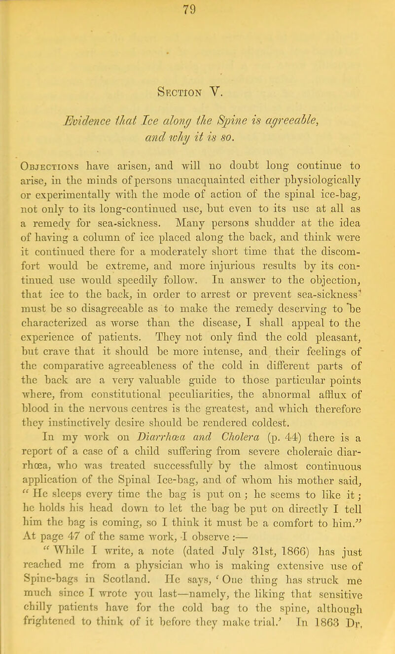 Section V. Evidence ihat Ice cdong the Sjjme is agreeable, and why it is so. Objections have arisen^ and Avill no doubt long continue to arisCj in the minds of persons unacquainted either physiologically or experimentally Aidth the mode of action of the spinal ice-bag, not only to its long-continued use, but even to its use at all as a remedy for sea-sickness. Many persons shudder at the idea of having a column of ice placed along the back, and think were it continued there for a moderately short time that the discom- fort would be extreme, and more injurious results by its con- tinued use would speedily follow. In answer to the objection, that ice to the back, in order to arrest or prevent sea-sickness- must be so disagreeable as to make the remedy deserving to be characterized as worse than the disease, I shall appeal to the experience of patients. They not only find the cold pleasant, but crave that it should be more intense, and their feelings of the comparath’^e agreeableness of the cold in different parts of the back are a very valuable guide to those particular points Avhere, from constitutional peculiarities, the abnormal afflux of blood in the nervous ceutres is the greatest, and which therefore they instinctively desire should be rendered coldest. In my work on Diarrhcua and Cholera (p. 44) there is a report of a case of a child sulfering from severe choleraic diar- rhoea, who was treated successfully by the almost continuous application of the Spinal Ice-bag, and of whom his mother said, “ He sleeps every time the bag is put on ; he seems to like it; he holds his head down to let the bag be put on directly I tell him the bag is coming, so I think it must be a comfort to him.-’^ At page 47 of the same work, I observe :— While I write, a note (dated July 31st, 1866) has just reached me from a physician who is making extensive use of Spine-bags in Scotland. He says, ‘ One thing has struck me much since I wrote you last—namely, the liking that sensitive chilly patients have for the cold bag to the spine, although frightened to think of it before they make trial.^ In 1863 Dr,