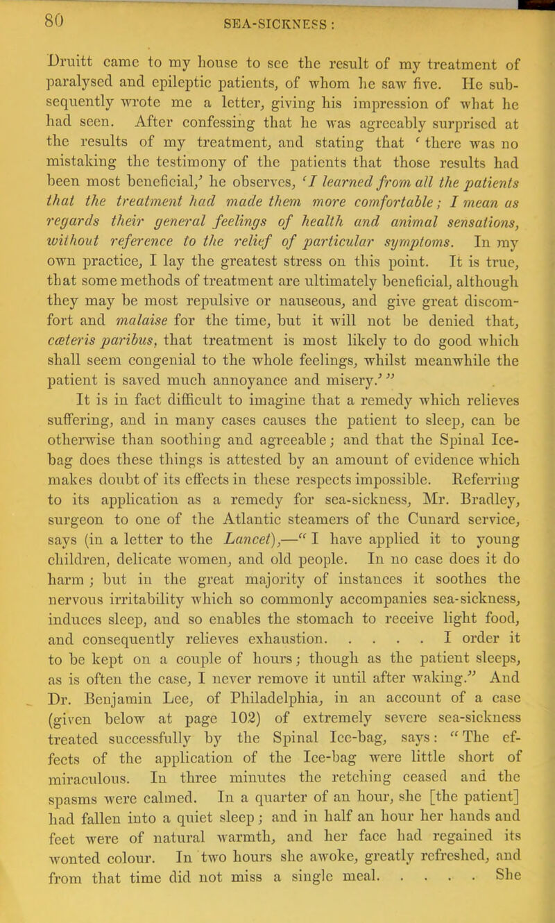 Druitt came to my Louse to see the result of my treatment of paralysed and epileptic patients, of whom he saw five. He sub- sequently wrote me a letter, giving his impression of what he had seen. After confessing that he was agreeably surprised at the results of my treatment, and stating that ‘ there was no mistaking the testimony of the patients that those results had been most beneficial,’’ he observes, ‘I learned from all the patients that the treatment had made them more comfortable; I mean as regards their general feelings of health and animal sensations, without reference to the relief of particular symptoms. In my own practice, I lay the greatest stress on this point. It is true, that some methods of treatment are ultimately beneficial, although they may be most repulsive or nauseous, and give great discom- fort and malaise for the time, but it will not be denied that, cceteris paribus, that treatment is most likely to do good which shall seem congenial to the whole feelings, whilst meanwhile the patient is saved much annoyance and misery.’’ ’’ It is in fact difficult to imagine that a remedy which relieves suffering, and in many cases causes the patient to sleep, ean be otherwise than soothing and agreeable; and that the Spinal Ice- bag does these things is attested by an amount of evidence which makes doubt of its effects in these respects impossible. Referring to its application as a remedy for sea-sickness, Mr. Bradley, surgeon to one of the Atlantic steamers of the Cunard service, says (in a letter to the Lancet),—“ I have applied it to young children, delicate women, and old people. In no case does it do harm ; but in the great majority of instances it soothes the nervous irritability which so commonly accompanies sea-sickness, induces sleep, and so enables the stomach to receive light food, and consequently relieves exhaustion I order it to be kept on a eouple of hours; though as the patient sleeps, as is often the ease, I never remove it until after waking.’’^ And Dr. Benjamin Lee, of Philadelphia, in an aeeount of a ease (given below at page 102) of extremely severe sea-siekness treated suceessfully by the Spinal Ice-bag, saj^s: “The ef- fects of the application of the Ice-bag were little short of miraculous. In three minutes the retching ceased and the spasms were calmed. In a quarter of an hour, she [the patient] had fallen into a quiet sleep; and in half an hour her hands and feet were of natural warmth, and her face had regained its wonted eolour. In two hours she awoke, greatly refreshed, and from that time did not miss a single meal She