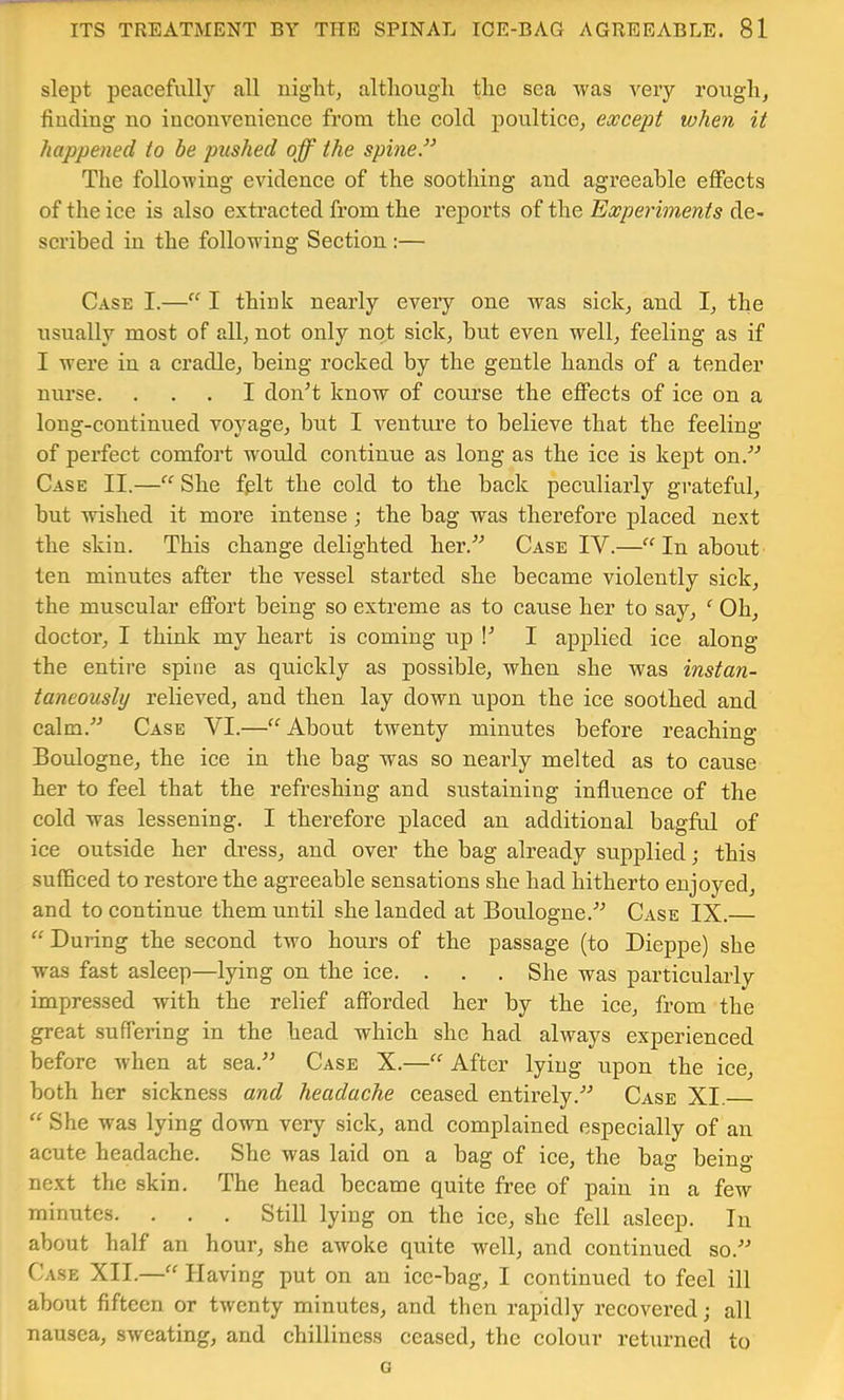 slept peacefully all night, although the sea was very rough, finding no inconvenience from the cold j)oultice, except when it happened to be ptished off the spine” The following evidence of the soothing and agreeable effects of the ice is also extracted from the reports of the Experiments de- scribed in the following Section :— Case I.—I thiuk nearly every one was sick, and I, the usually most of all, not only not sick, but even well, feeling as if I were in a cradle, being rocked by the gentle hands of a tender nurse. ... I donT know of course the effects of ice on a long-continued voyage, but I ventm'e to believe that the feeling of perfect comfort would continue as long as the iee is kept on.'’'’ Case II.— She fplt the cold to the back peculiarly gi’ateful, but wished it more intense; the bag was therefore plaeed next the skin. This change delighted her.'’’ Case IV.—“ In about ten minutes after the vessel started she became violently sick, the muscular effort being so extreme as to cause her to say, Oh, doctor, I think my heart is coming up !'’ I applied ice along the entire spine as quickly as possible, when she was instan- taneously relieved, and then lay down upon the ice soothed and calm.'’^ Case VI.—About twenty minutes before reaehing Boulogne, the ice in the bag was so nearly melted as to cause her to feel that the refreshing and sustaining influence of the cold was lessening. I therefore placed an additional bagful of ice outside her di’ess, and over the bag already supplied; this sufSced to restore the agreeable sensations she had hitherto enjoyed, and to continue them until she landed at Boulogne.'” Case IX. “ During the second two hours of the passage (to Dieppe) she was fast asleep—lying on the ice. . . . She was partieularly impressed with the relief afforded her by the ice, from the great suffering in the head which she had always experienced before when at sea.^’ Case X.—After lying upon the ice, both her sickness and headache eeased entirely.'’^ Case XI. “ She was lying down very sick, and complained especially of an acute headache. She was laid on a bag of ice, the bag being- next the skin. The head became quite free of pain in a few minutes. . . . Still lying on the ice, she fell asleep. In about half an hour, she awoke quite well, and continued so.'’ Case XII.—“ Having put on an ice-bag, I continued to feel ill about fifteen or twenty minutes, and then rapidly recovered; all nausea, sweating, and chilliness ceased, the colour returned to o