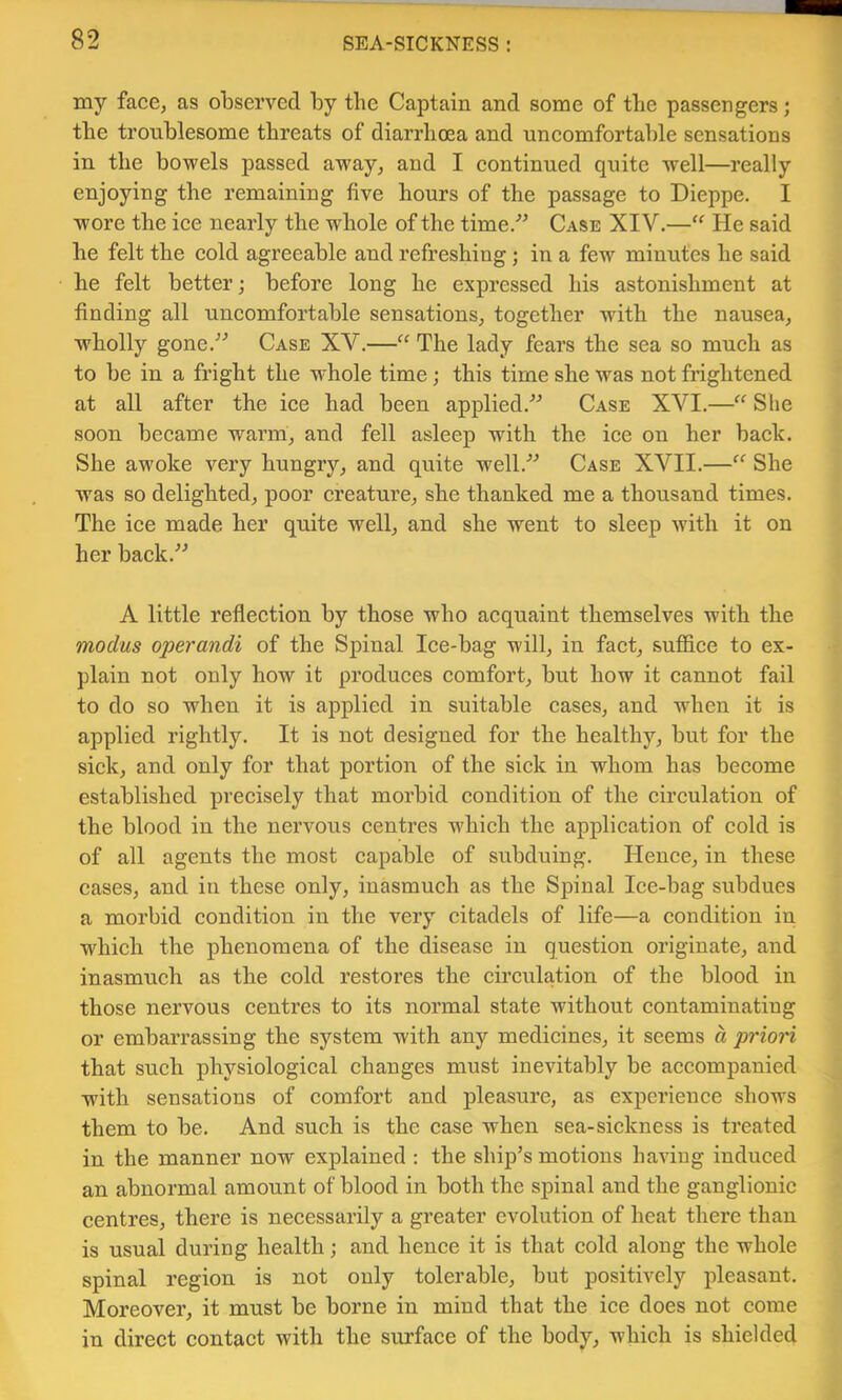 my face, as observed by the Captain and some of the passengers; the troublesome threats of diarrhoea and uncomfortable sensations in the bowels passed away, and I continued quite well—really enjoying the remaining five hours of the passage to Dieppe. I wore the iee nearly the whole of the time.'’^ Case XIV.—“ He said he felt the cold agreeable and refreshing; in a few minutes he said he felt better; before long he expressed his astonishment at finding all uncomfortable sensations, together with the nausea, wholly gone.^^ Case XV.—“ The lady fears the sea so much as to be in a fright the whole time; this time she was not frightened at all after the iee had been applied.^^ Case XVI.—Slie soon became warm, and fell asleep with the iee on her back. She awoke very hungry, and quite well.^^ Case XVII.—“ She was so delighted, poor creature, she thanked me a thousand times. The iee made her quite well, and she went to sleep with it on her back.^^ A little reflection by those who aequaint themselves with the modus operandi of the Spinal Ice-bag will, in faet, suffice to ex- plain not only how it produces comfort, but how it cannot fail to do so when it is applied in suitable eases, and when it is applied rightly. It is not designed for the healthy, but for the siek, and only for that portion of the sick in whom has become established preeisely that morbid condition of the eireulation of the blood in the nervous eentres w'hich the application of cold is of all agents the most capable of subduing. Hence, in these cases, and in these only, inasmuch as the Spinal Ice-bag subdues a morbid condition in the very citadels of life—a eondition in which the phenomena of the disease in question originate, and inasmuch as the cold restoi’es the circulation of the blood in those nervous eentres to its normal state without eontaminating or embarrassing the system with any medicines, it seems d prion that such physiological changes must inevitably be aecompanied with sensations of comfort and pleasure, as experience shows them to be. And such is the case when sea-siekness is treated in the manner now explained : the ship’s motions having induced an abnormal amount of blood in both the spinal and the ganglionic centres, there is necessarily a greater evolution of heat there than is usual during health; and hence it is that eold along the whole spinal region is not only tolerable, but positively pleasant. Moreover, it must be borne in mind that the ice does not come in direet contact with the surface of the body, which is shielded