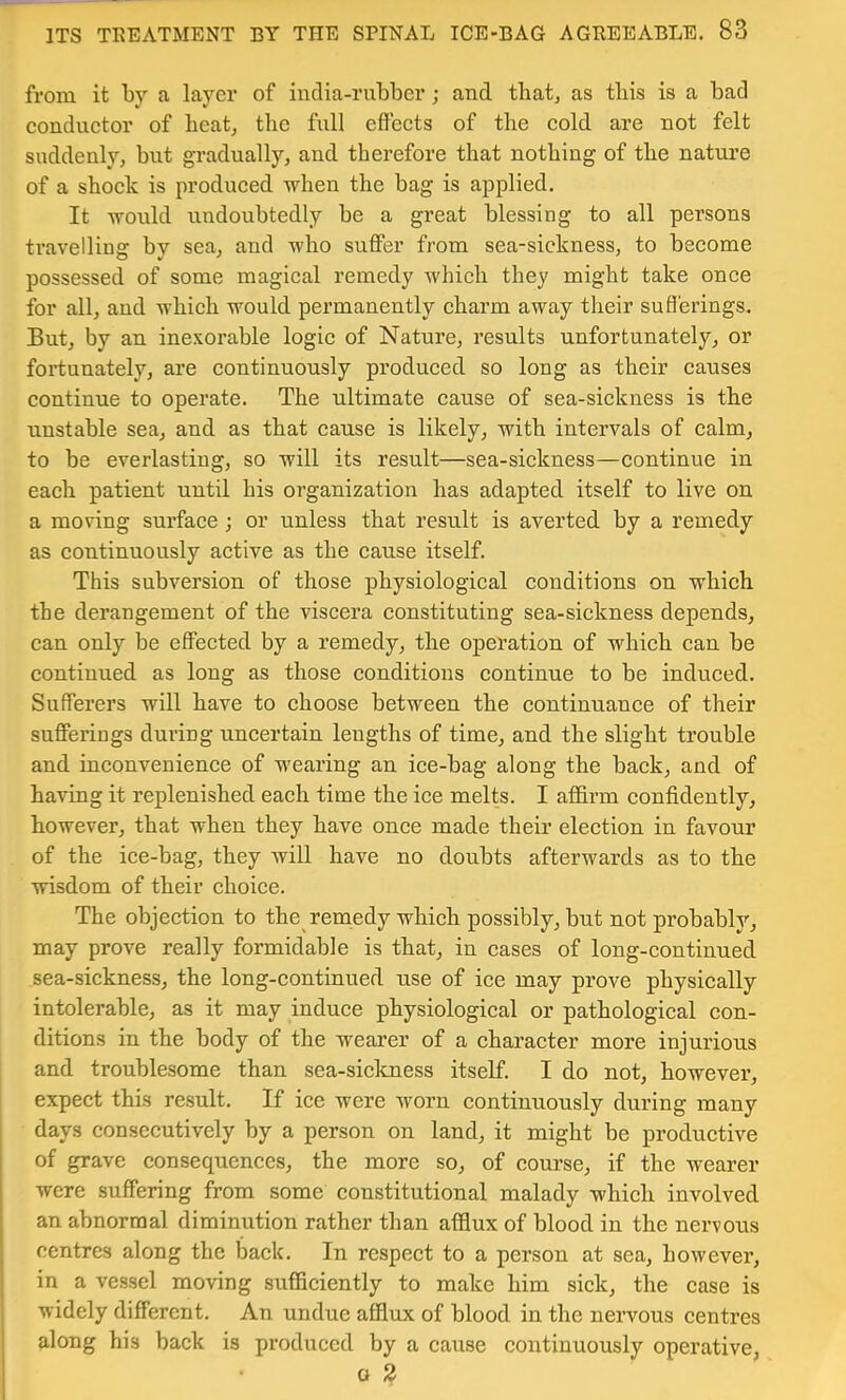 from it by a layer of india-rubber; and tbat^ as this is a bad eondnetor of beat^ the full effeets of the eold are not felt suddenly, but gradually, and therefore that nothing of the nature of a shock is produced when the bag is applied. It wonld undoubtedly be a great blessing to all persons travelling by sea, and who suffer from sea-sickness, to become possessed of some magical remedy Avhich they might take once for all, and which would permanently charm away their sufferings. But, by an inexorable logic of Nature, results unfortunately, or fortunately, are continuously produced so long as their causes continue to operate. The ultimate cause of sea-sickness is the unstable sea, and as that cause is likely, with intervals of calm, to be everlasting, so will its result—sea-sickness—continue in each patient until his organization has adapted itself to live on a moving surface ; or unless that result is averted by a remedy as continuously active as the cause itself. This subversion of those physiological conditions on which the derangement of the viscera constituting sea-sickness depends, can only be effected by a remedy, the operation of which can be continued as long as those conditions continue to be induced. Sufferers will have to choose between the continuance of their sufferings during uncertain lengths of time, and the slight trouble and. inconvenience of wearing an ice-bag along the back, and of having it replenished each time the ice melts. I affirm confidently, however, that when they have once made their election in favour of the ice-bag, they will have no doubts afterwards as to the wisdom of their choice. The objection to the remedy which possibly, but not probably, may prove really formidable is that, in cases of long-continued sea-sickness, the long-continued use of ice may prove physically intolerable, as it may induce physiological or pathological con- ditions in the body of the weai’er of a character more injurious and troublesome than sea-sickness itself. I do not, however, expect this result. If ice were worn continuously during many I days consecutively by a person on land, it might be productive of grave consequences, the more so, of course, if the wearer were suffering from some constitutional malady which involved an abnormal diminution rather than afflux of blood in the nervous ^ centres along the back. In respect to a person at sea, however, I in a vessel moving sufficiently to make him sick, the case is widely different. An undue afflux of blood in the nervous centres along his back is produced by a cause continuously operative, o 2