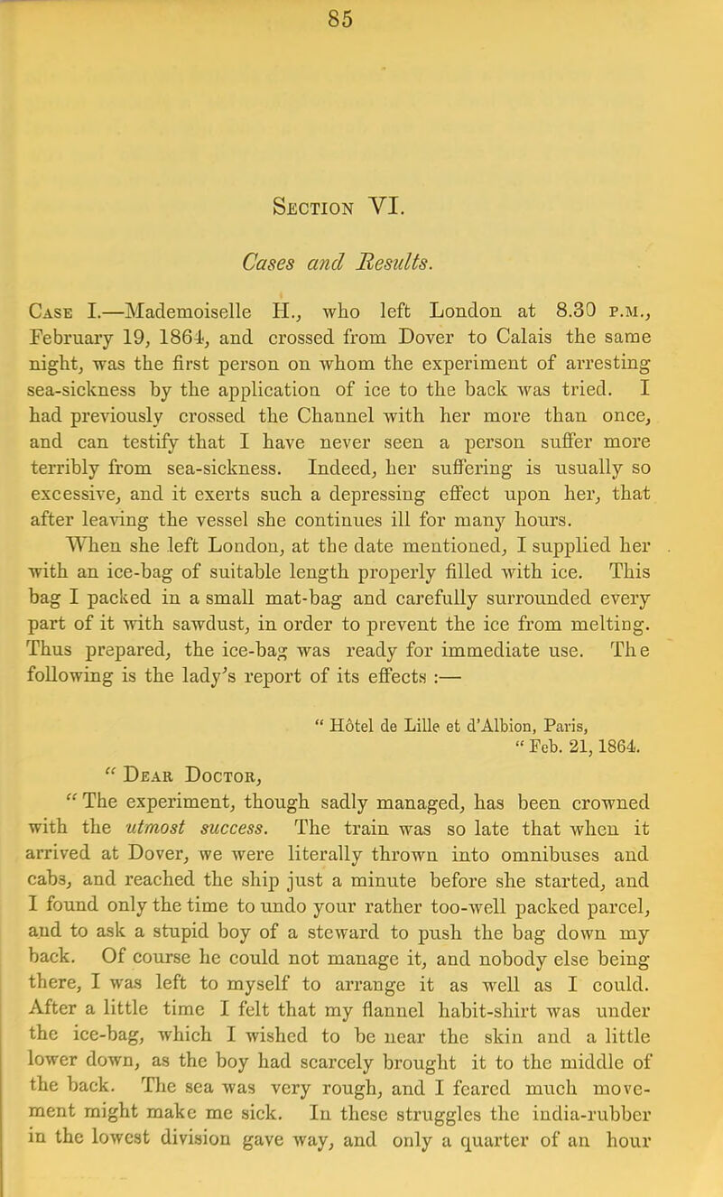 Section VI. Cases and Besidts. Case I.—Mademoiselle who left London at 8.30 p.m., February 19, 1864, and crossed from Dover to Calais the same night, was the first person on whom the experiment of arresting sea-sickness by the application of ice to the back was tried. I had previously crossed the Channel with her more than once, and can testify that I have never seen a person suffer more terribly from sea-sickness. Indeed, her suffering is usually so excessive, and it exerts such a depressing effect upon her, that after lea^fing the vessel she continues ill for many hours. When she left London, at the date mentioned, I supplied her with an ice-bag of suitable length properly filled with ice. This bag I packed in a small mat-hag and carefully surrounded every part of it with sawdust, in order to prevent the ice from melting. Thus prepared, the ice-bag was ready for immediate use. The following is the lady’s report of its effects :— “ Hotel de Lille et d’Albion, Pcwis, » Feb. 21,1864. “ Dear Doctor, “ The experiment, though sadly managed, has been crowned with the utmost success. The train was so late that when it arrived at Dover, we were literally thrown into omnibuses and cabs, and reached the ship just a minute before she started, and I found only the time to undo your rather too-well packed parcel, and to ask a stupid boy of a steward to push the bag down my back. Of course he could not manage it, and nobody else being there, I was left to myself to arrange it as well as I could. After a little time I felt that my flannel habit-shirt was under the ice-bag, which I wished to be near the skin and a little lower down, as the boy had scarcely brought it to the middle of the back. The sea was very rough, and I feared much move- ment might make me sick. In these struggles the india-rubber in the lowest division gave way, and only a quarter of an hour