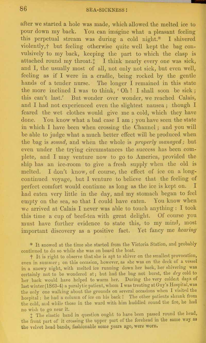 after we started a hole was made, which allowed the melted ice to pour down my hack. You can imagine what a pleasant feeling this perpetual stream was during a cold night.* I shivered violently,t hut feeling otherwise quite well kejjt the hag con- vulsively to my hack, keeping the part to udiich the clasp is attached round my throat.J I think nearly every one was sick, and I, the usually most of all, not only not sick, but even well, feeling as if I were in a cradle, being rocked by the gentle hands of a tender nurse. The longer I remained in this state the more inclined I was to think, ^ Oh ! I shall soon he sick ; this canT last.^ But wonder over wonder, Ave reached Calais, and I had not experienced even the slightest nausea ; though I feared the wet clothes would give me a cold, which they have done. You know what a had case I am ; you ha\'e seen the state in which I have been when crossing the Channel; and you will be able to judge what a much better effect will he produced when the hag is sound, and when the whole is properhj managed; but even under the tiying circumstances the success has been com- plete, and I may A'^enture now to go to America, provided the ship has an ice-room to give a fresh supply when the old is melted. I donT knoAv, of course, the eflPect of ice on a long- continued voyage, but I venture to believe that the feeling of perfect comfort would continue as long as the ice is kept on. I had eaten very little in the day, and my stomach began to feel empty on the sea, so that I could have eaten. You know when we arrived at Calais I never was able to touch anything : I took this time a cup of beef-tea with great delight. Of com’se you must have further evidence to state this, to my mind, most important discovery as a positive fact. Yet fancy me hearing * It snowed at the time she started from the Victoria Station, and probably continued to do so Avhile she was on hoard the boat. ■f It is right to observe that she is apt to shiver on the smallest provocation, even in summer; on this occasion, however, as she was on the deck of a vessel in a snowy night, with melted ice running down her back, her shivering was certainly not to be wondered at; but had the bag not burst, the dry cold to her back would have helped to warm her. During the very coldest days of last winter (1863-4) a paralytic patient, whom I was treating at Guy’s Hospital, was the only one walking about the grounds on several occasions when 1 visited the hospital: he liad a column of ice on his back ! The other patients shrank from the cold, aiid while those in the ward with him huddled round the fire, he had no wish to go near it. + The elastic band in question ought to have been passed round the head, the front part of it crossing the upper part of the forehead in the same way as the velvet head-bands, fashionable some years ago, were Avorn.