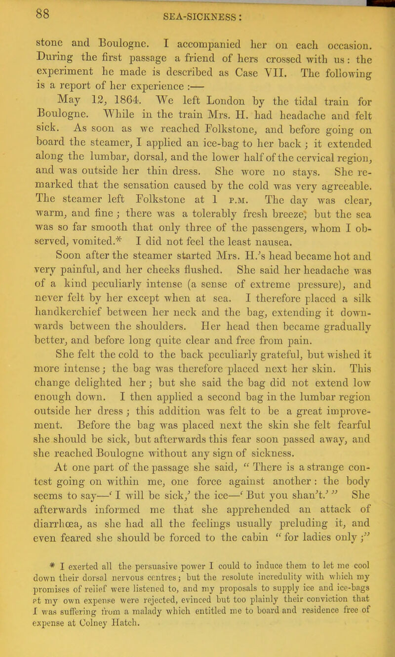 stone and Boulogne. I aeconijDanied her on each occasion. During the first j^assage a friend of hers crossed with us: the experiment he made is described as Case VII. The following is a report of her experience :— May 12, 1864. We left London by the tidal train for Boulogne. While in the train Mrs. II. had headache and felt sick. As soon as we reached FolkstonCj and before going on board the steamer, I applied an ice-bag to her back ; it extended along the lumbar, dorsal, and the lower half of the cervical region, and was outside her thin dress. She wore no stays. She re- marked that the sensation caused by the cold was very agreeable. The steamer left Folkstone at 1 p.m. The day was clear, warm, and fine; there was a tolerably fresh breeze} but the sea was so far smooth that only three of the passengers, whom I ob- served, vomited.* I did not feel the least nausea. Soon after the steamer started Mrs. H.'’s head became hot and very painful, and her cheeks flushed. She said her headache was of a kind peculiarly intense (a sense of extreme pressui’e), and never felt by her except when at sea. I therefore placed a silk handkerchief between her neck and the bag, extending it down- wards between the shoulders. Her head then became gradually better, and before long quite clear and free from pain. She felt the cold to the back peculiarly grateful, but wished it more intense; the bag was therefore placed next her skin. This change delighted her; but she said the bag did not extend low enough down. I then applied a second bag in the lumbar region outside her dress ; this addition was felt to be a gi’eat improve- ment. Before the bag was placed next the skin she felt fearful she should be sick, but afterwards this fear soon passed away, and she reached Boulogne without any sign of sickness. At one part of the passage she said, “ There is a strange con- test going on within me, one force against another : the body seems to say—I Avill be sick,^ the ice—^ But you shanT.'’ She afterwards informed me that she apprehended an attack of diarrhoea, as she had all the feelings usually preluding it, and even feared she should be forced to the cabin “ for ladies only /■’ * I exerted all the persuasive power I could to induce them to let me cool down their dorsal nervous centres; but the re.solute incredulity with which my promises of relief were listened to, and my proposals to supply ice and ice-bags et my own expense were rejected, evinced but too plainly their conviction that I was suffering from a malady which entitled me to board and residence free of expense at Colney Hatch.