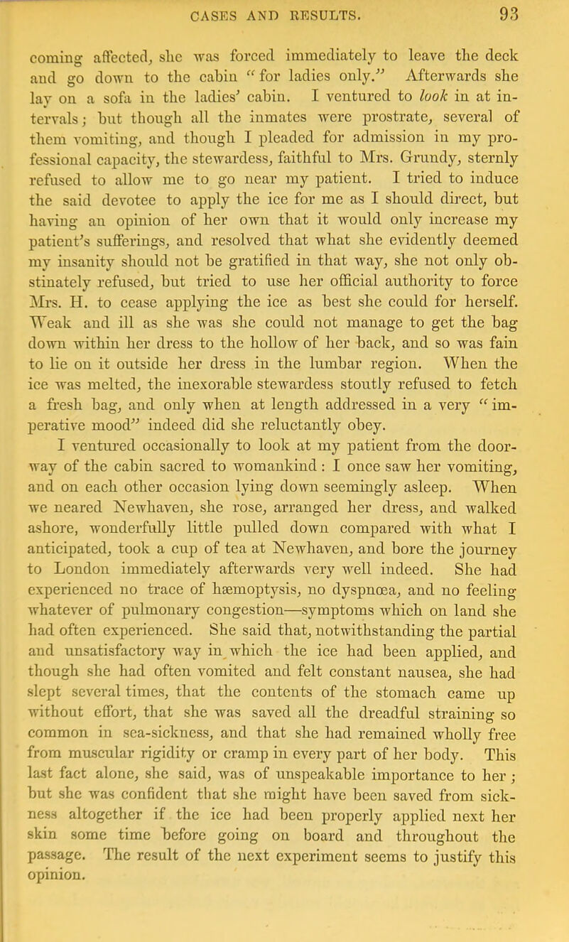 coming aftectecl, she was forced immediately to leave the deek and go down to the cabin “ for ladies only. Afterwards she lay on a sofa in the ladies^ cabin. I ventured to look in at in- tervals; but though all the inmates were prostrate, several of them vomiting, and though I pleaded for admission in my pro- fessional capacity, the stewardess, faithful to Mrs. Grundy, sternly refused to allow me to go near my patient. I tried to induce the said devotee to apply the ice for me as I should direet, but having an opinion of her own that it would only increase my patient’s sufferings, and resolved that what she evidently deemed my insanity should not be gratified in that way, she not only ob- stinately refused, but tried to use her official authority to force Mrs. H. to eease applying the ice as best she could for herself. Weak and ill as she was she could not manage to get the bag down within her dress to the hollow of her back, and so was fain to lie on it outside her dress in the lumbar region. When the ice was melted, the inexorable stewardess stoutly refused to fetch a fresh bag, and only when at length addressed in a very “ im- perative mood indeed did she reluetantly obey. I ventm-ed occasionally to look at my patient from the door- way of the cabin sacred to womankind : I once saw her vomiting, and on each other occasion lying down seemingly asleep. When we neared Newhaven, she rose, arranged her dress, and walked ashore, wonderfully little pulled down compared with what I anticipated, took a cup of tea at Newhaven, and bore the journey to London immediately afterwards very well indeed. She had experienced no trace of haemoptysis, no dyspnoea, and no feeling whatever of pulmonary congestion—symptoms which on land she had often experieneed. She said that, notwithstanding the partial and unsatisfactory Avay in_ which the ice had been applied, and though she had often vomited and felt constant nausea, she had slept several times, that the contents of the stomach came up without effort, that she was saved all the dreadful straining so common in sca-sickness, and that she had remained wholly free from muscular rigidity or cramp in every part of her body. This last fact alone, she said, was of unspeakable importance to her ; but she was confident that she might have been saved from sick- ness altogether if the ice had been properly applied next her skin some time before going on board and throughout the passage. The result of the next experiment seems to justify this opinion.