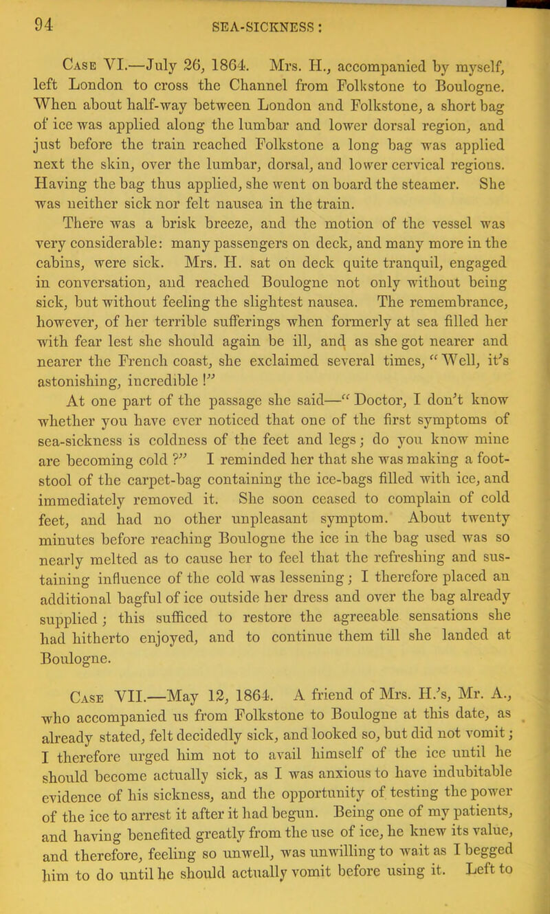 Case VI.—July 26, 1864-. Mrs. H., accompanied by myself, left London to cross the Channel from Folkstone to Boulogne. When about half-way between London and Folkstone, a short bag of ice was applied along the lumbar and lower dorsal region, and just before the train reached Folkstone a long bag was applied next the skin, over the lumbar, dorsal, and lower cervical regions. Having the bag thus applied, she went on board the steamer. She was neither sick nor felt nausea in the train. There was a brisk breeze, and the motion of the vessel was very considerable: many passengers on deck, and many more in the cabins, were sick. Mrs. H. sat on deck quite tranquil, engaged in conversation, and reached Boulogne not only without being sick, but without feeling the slightest nausea. The remembrance, however, of her terrible sufferings when fonnerly at sea filled her with fear lest she should again be ill, and as she got nearer and nearer the French coast, she exclaimed several times, “ Well, iFs astonishing, incredible \” At one part of the passage she said—“ Doctor, I donT know whether you have ever noticed that one of the first symptoms of sea-sickness is coldness of the feet and legs; do you know mine are becoming cold 1” I reminded her that she was making a foot- stool of the carpet-bag containing the ice-bags filled with ice, and immediately removed it. She soon ceased to complain of cold feet, and had no other unpleasant symptom. About twenty minutes before reaching Boulogne the ice in the bag used was so nearly melted as to cause her to feel that the refreshing and sus- taining influence of the cold was lessening • I therefore placed an additional bagful of ice outside her dress and over the bag already supplied; this sufficed to restore the agreeable sensations she had hitherto enjoyed, and to continue them till she landed at Boulogne. Case VII.—May 12, 1864. A friend of Mrs. H.^s, Mr. A., who accompanied us from Folkstone to Boulogne at this date, as ^ already stated, felt decidedly sick, and looked so, but did not vomit; I therefore urged him not to avail himself of the ice until he should become actually sick, as I was anxious to have indubitable evidence of his sickness, and the opportunity of testing the power of the ice to arrest it after it had begun. Being one of my patients, and having benefited greatly from the use of ice, he knew its value, and therefore, feeling so unwell, was unwilling to wait as I begged him to do until he should actually vomit before using it. Left to