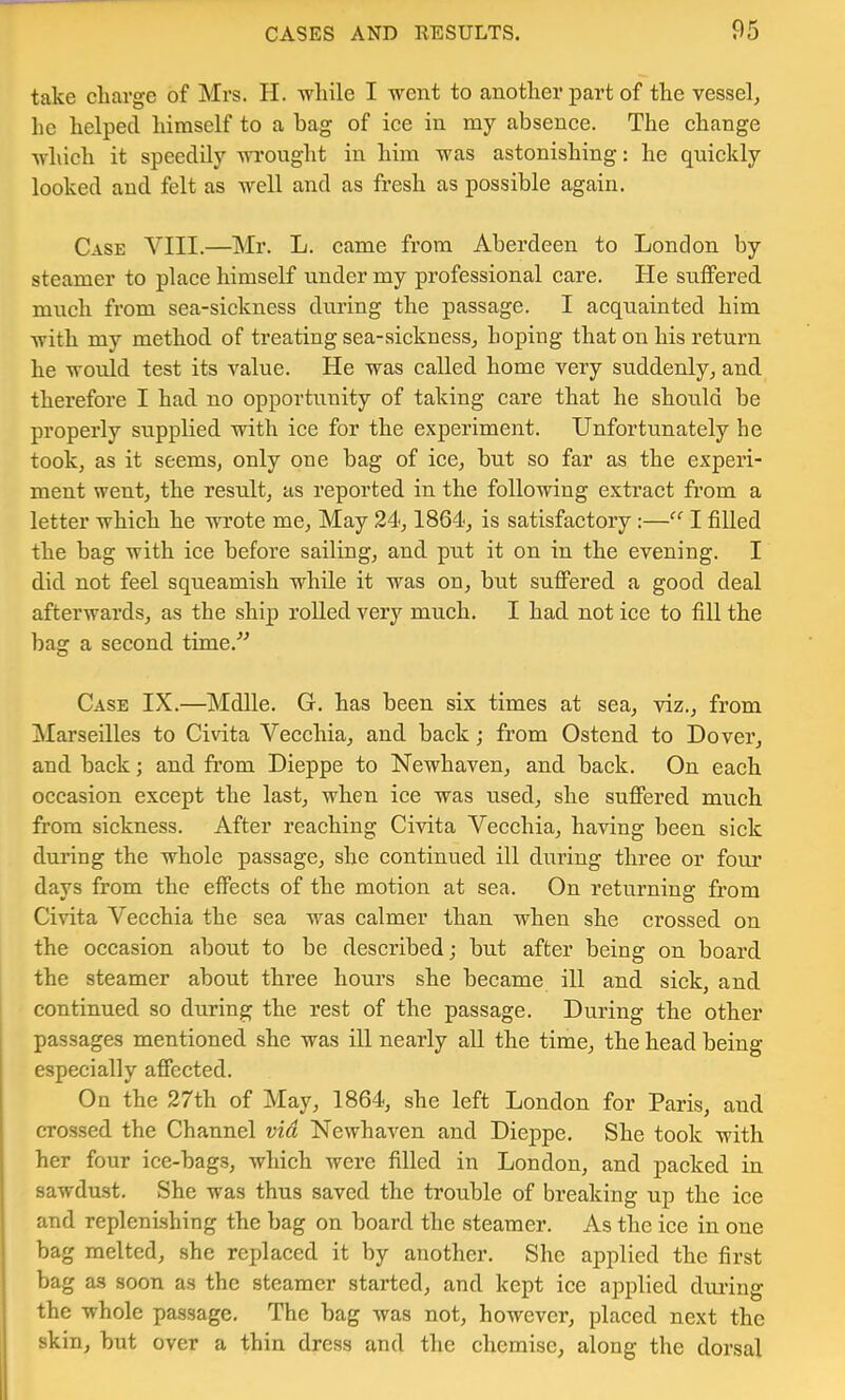 take charge of Mrs. H. -while I -went to another part of the vessel^ he helped himself to a bag of ice in my absence. The change ■which it speedily wrought in him was astonishing: he quickly looked and felt as well and as fresh as possible again. Case VIII.—Mr. L. came from Aberdeen to London by steamer to place himself under my professional care. He suffered much from sea-sickness during the passage. I acquainted him with my method of treating sea-sickness, hoping that on his return he would test its value. He was called home very suddenly, and therefore I had no opportunity of taking care that he should be properly supplied with ice for the experiment. Unfortunately he took, as it seems, only one bag of ice, but so far as the experi- ment went, the result, as reported in the following extract from a letter which he wrote me. May 24,1864, is satisfactory :—“ I filled the bag with ice before sailing, and put it on in the evening. I did not feel squeamish while it was on, but suffered a good deal afterwards, as the ship rolled very much. I had not ice to fill the bag a second time.^^ Case IX.—Mdlle. G. has been six times at sea, viz., from Marseilles to Civita Vecchia, and back; from Ostend to Dover, and back; and from Dieppe to Newhaven, and back. On each occasion except the last, when ice was used, she suffered much from sickness. After reaching Cmta Vecchia, having been sick during the whole passage, she continued ill during three or four days from the effects of the motion at sea. On returning from Civita Vecchia the sea was calmer than when she crossed on the occasion about to be described; but after being on board the steamer about three hours she became ill and sick, and continued so during the rest of the passage. During the other passages mentioned she was ill nearly all the time, the head being especially affected. On the 27th of May, 1864, she left London for Paris, and crossed the Channel via Newhaven and Dieppe. She took with her four ice-bags, which were filled in London, and packed in sawdust. She was thus saved the trouble of breaking up the ice and replenishing the bag on board the steamer. As the ice in one bag melted, she replaced it by another. She applied the first bag as soon as the steamer started, and kept ice applied diu’ing the whole passage. The bag was not, however, placed next the skin, but over a thin dress and the chemise, along the dorsal