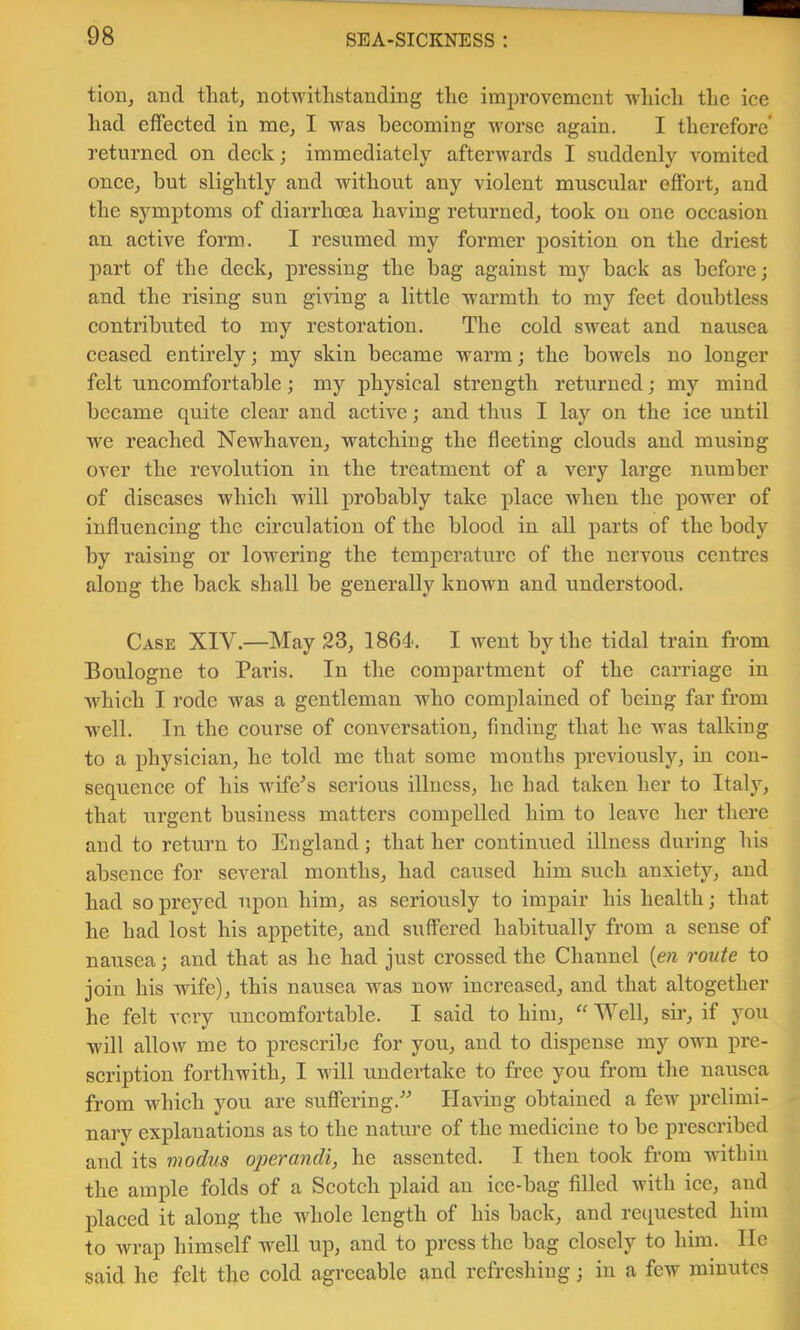 tion, and tliat, notwithstanding the improvement which the ice had effected in me^ I was becoming worse again. I therefore* returned on deck; immediately afterwards I suddenly vomited oncCj but slightly and without any violent muscular effort, and the symptoms of diarrhoea having returned, took ou one occasion an active form. I resumed my former position on the driest part of the deck, pressing the bag against my back as before; and the rising sun giving a little warmth to my feet doubtless contributed to my restoration. The cold sweat and nausea ceased entirely; my skin became warm; the bowels no longer felt uncomfortable; my physical strength returned; my mind became quite clear and active; and thus I lay on the ice until wm reached Newhaven, watching the fleeting clouds and musing over the revolution in the treatment of a very large number of diseases which will probably take place when the power of influencing the circulation of the blood in all parts of the body by raising or lowering the temperature of the nervous centres along the back shall be generally known and understood. Case XIV.—May 23, 1864. I went by the tidal train from Boulogne to Paris. In the compartment of the carriage in w^hich I rode was a gentleman who complained of being far from well. In the course of conversation, finding that he was talking to a physician, he told me that some months previously, in con- sequence of his wife^s serious illness, he had taken her to Italy, that urgent business matters compelled him to leave her there and to return to England; that her continued illness during his absence for several months, had caused him such anxiety, and had so preyed upon him, as seriously to impair his health; that he had lost his appetite, and suffered habitually from a sense of nausea; and that as he had just crossed the Channel {en route to join his wife), this nausea was now increased, and that altogether he felt very uncomfortable. I said to him, “ Well, su’, if you will allow me to prescribe for you, and to dispense my own pre- scription forthwith, I wall undertake to free you from the nausea from which you are suffering.'’^ Having obtained a few prelimi- narv explanations as to the nature of the medicine to be prescribed and its modus operandi, he assented. I then took from within the ample folds of a Scotch plaid an ice-bag filled with ice, and jffaced it along the whole length of his back, and requested him to wrap himself well up, and to press the bag closely to him. He said he felt the cold agreeable and refreshing; in a few minutes