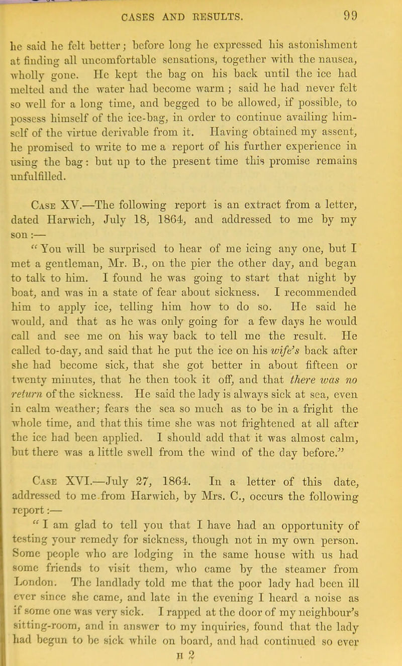 he said lie felt better; before long be expressed bis astonishment at finding all nneomfortable sensations^ together with the nausea^ Avholly gone. He kept the bag on bis back until the ice bad melted and the water bad become warm ; said be bad never felt so well for a long time, and begged to be allowed, if possible, to possess himself of the ice-bag, in order to continue availing him- self of the virtue derivable from it. Having obtained my assent, he promised to write to me a report of bis further experience in using the bag: but up to the present time this promise remains unfulfilled. Case XV.—The following report is an extract from a letter, dated Harwich, July 18, 1864, and addressed to me by my son:— “You will be surprised to bear of me icing any one, but I met a gentleman, Mr. B., on the pier the other day, and began to talk to him. I found he was going to start that night by boat, and was in a state of fear about sickness. I recommended him to apply ice, telling him how to do so. He said he would, and that as he was only going for a few days he would call and see me on his way back to tell me the result. He called to-day, and said that he pnt the ice on his wife^s back after she had become sick, that she got better in about fifteen or twenty minutes, that he then took it off, and that l/iere loas no return of the sickness. He said the lady is always sick at sea, even in calm weather; fears the sea so much as to be in a fright the whole time, and that this time she was not frightened at all after the ice had been applied. I should add that it was almost calm, but there was a little swell from the wind of the day before.'’^ Case XVI.—July 27, 1864. In a letter of this date, addressed to me from Harwich, by Mrs. C., occurs the following report:— “ I am glad to tell you that I have had an opportunity of testing your remedy for sickness, though not in my own person. Some people who are lodging in the same house ndth us had some friends to visit them, who came by the steamer from J London. The landlady told me that the poor lady had been ill ever since she came, and late in the evening I heard a noise as ^ if some one was very sick. I rapped at the door of my neighbour's « sitting-room, and in answer to my inquiries, found that the lady W had begun to be sick while on board, and had continued so ever ! II 2