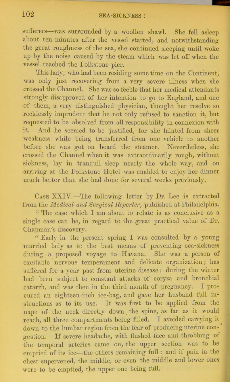 sufl’erers—was surrounded by a woollen shawl. She fell asleep about ten minutes after the vessel started^ and notwithstanding the great roughness of the sea^ she eontinued sleeping until woke up by the noise eaused by the steam whieh was let off when the vessel reaehed the Folkstone pier. This lady, who had been residing some time on the Continent, was only just reeovering from a A'ery severe illness when she ci’ossed the Channel. She was so feeble that her medieal attendants strongly disapproved of her intention to go to England, and one of them, a very distinguished physieiau, thought her resolve so reeklessly imprudent that he not only refused to sanetion it, but requested to be absolved from all responsibility in eonnexion with it. And he seemed to be justified, for she fainted from sheer weakness while being transferred from one vehiele to another before she Avas got on board the steamer. Nevertheless, she erossed the Channel when it was extraordinarily rough, without siekness, lay in tranquil sleep nearly the whole way, and on arriving at the Eolkstone Hotel was enabled to enjoy her dinner mueh better than she had done for seA^eral weeks j)reviously. Case XXIV.—The following letter by Dr. Lee is extraeted from the Medical and Surgical Rejjorter, published at Philadelphia. “ The ease whieh I am about to relate is as eonelusive as a single case can be, in regard to the great practical value of Dr. ChapmaiPs discovery. “ Early in the present spring I was consulted by a young married lady as to the best means of preventing sea-sickness during a proposed A^oyage to Havana. She Avas a person of excitable nervous temperament and delicate organization; has suffered for a year past from uterine disease; during the Avinter had been subject to constant attacks of coryza and bronchial catarrh, and Avas then in the third month of pregnancy. I pro- cured an eighteen-inch ice-bag, and gave her husband full iu- structions as to its use. It Avas first to be applied from the nape of the neck directly doAA'n _ the, spine, as far as it would reach, all three compartments being filled. I aA’^oided carrying it doAvn to the lumbar region from the fear of producing uterine con- gestion. If severe headache, Avith flushed face and throbbing of the temporal arteries came on, the upper section was to be emptied of its ice—the others remaining full: and if pain in the chest supervened, the middle, or even the middle and lower ones Avere to be emptied, the upper one being full.
