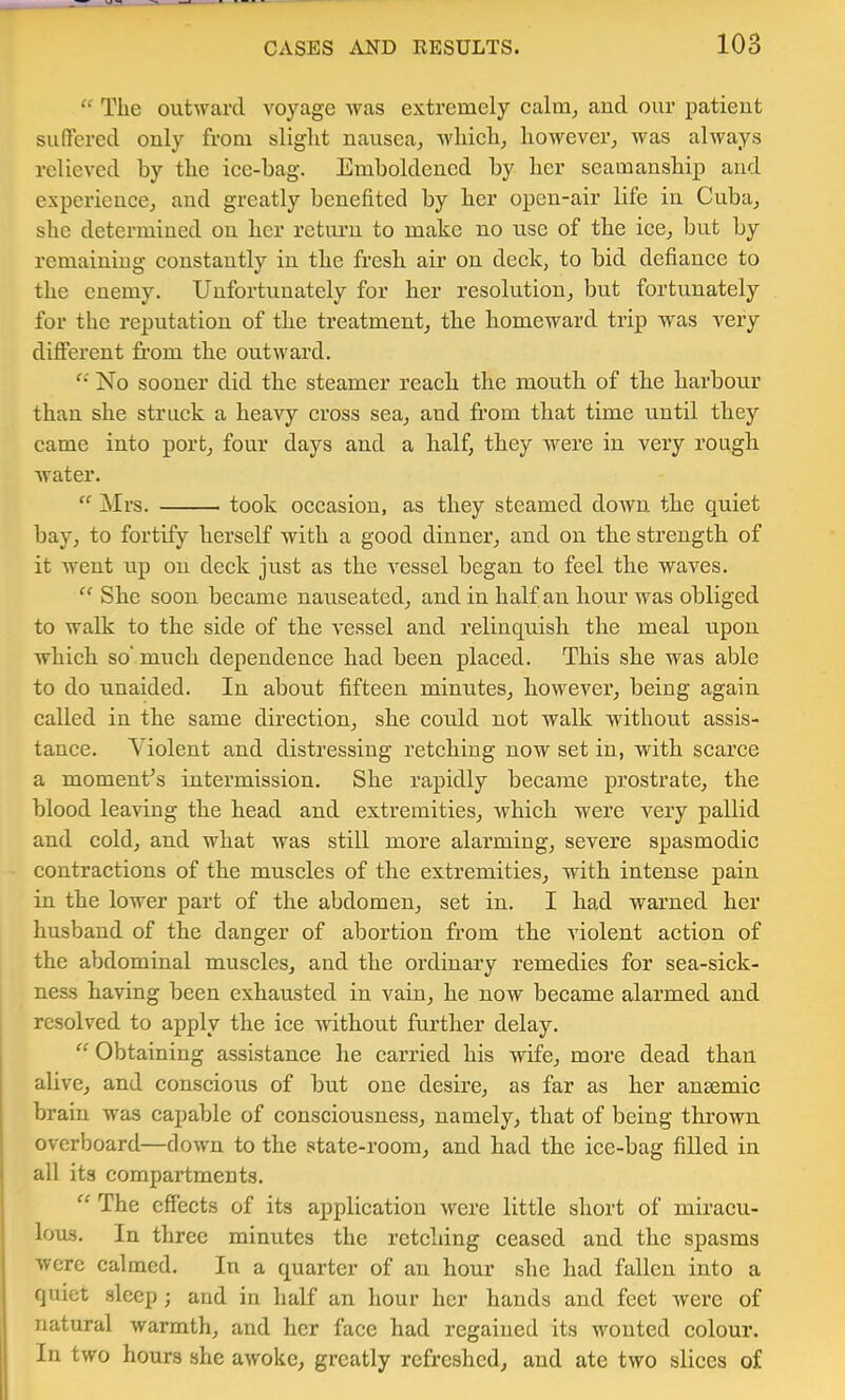 “ The oiitAvarcl voyage was extremely calm^ and our patient suOfered only from slight nausea^ which^ however^ was always relieved by the ice-bag. Emboldened by her seamanship and experience, and greatly benefited by her open-air life in Cuba, she determined on her return to make no use of the ice, but by remaining constantly in the fresh air on deck, to bid defiance to the enemy. Unfortunately for her resolution, but fortunately for the reputation of the treatment, the homeward trip was very different fi’om the outward. No sooner did the steamer reach the mouth of the harbour than she struck a heavy cross sea, and from that time until they came into port, four days and a half, they were in very rough water. Mrs. took occasion, as they steamed down the quiet bay, to fortify herself with a good dinner, and on the strength of it went up on deck just as the vessel began to feel the waves. ‘‘ She soon became nauseated, and in half an hour was obliged to walk to the side of the vessel and relinquisli the meal upon which so' much dependence had been placed. This she was able to do unaided. In about fifteen minutes, liowever, being again called in the same direction, sbe could not walk without assis- tance. Violent and distressing retching now set in, with scarce a moments intermission. She rapidly became prostrate, the blood leaving the head and extremities, which were very pallid and cold, and what was still more alarming, severe spasmodic contractions of the muscles of the extremities, with intense pain in the lower part of the abdomen, set in. I had warned her husband of the danger of abortion from the violent action of the abdominal muscles, and the ordinary remedies for sea-sick- ness having been exhausted in vain, he now became alarmed and resolved to apply the ice without further delay. “ Obtaining assistance he carried his wife, more dead than alive, and conscious of but one desire, as far as her anaemic brain was capable of consciousness, namely, that of being thrown overboard—down to the state-room, and had the ice-bag filled in all its compartments. “ The effects of its application were little short of miracu- lous. In three minutes the retching ceased and the spasms were calmed. In a quarter of an hour she had fallen into a quiet sleep; and in half an hour her hands and feet were of natural warmth, and her face had regained its Avonted colour. In two hours she aAVoke, greatly refreshed, and ate two slices of