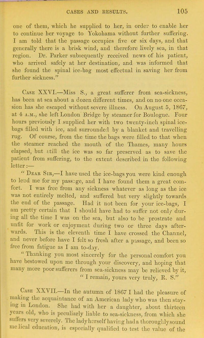 one of tlieuij whicli he siipplicd to her, in order to enable her to continue her voyage to Yokohama without further suffering. I am told that the passage occupies five or six days, and that generally there is a bi’isk wind, and therefore lively sea, in that region. Dr. Parker subsequently received news of his patient, who arrived safely at her destination, and was informed that she found the spinal ice-bag most effectual in saving her from further sickness. Case XXVI.—Miss S., a great sufferer from sea-sickness, has been at sea about a dozen different times, and on no one occa- sion has she escaped without severe illness. On August 5, 1867, at 4 A.M., she left London Bridge by steamer for Boulogne. Four hom’s previously I supplied her with two twenty-inch spinal ice- bags filled with ice, and surrounded by a blanket and travelling rag. Of course, from the time the bags were filled to that when the steamer reached the mouth of the Thames, many hours elapsed, but still the ice was so far preserved as to save the patient from suffering, to the extent described in the following letter:— “ Deae Sir,—I have used the ice-bags you were kind enough to lend me for my passage, and I have found them a great com- fort. I was free from any sickness whatever as long as the ice was not entirely melted, and suffered but very slightly towards the end of the passage. Had it not been for your ice-bags, I am pretty certain that I should have had to suffer not only diu’- ing all the time I was on the sea, but also to be prostrate and unfit for work or enjoyment during two or three days after- wards. This is the eleventh time I have crossed the Channel, and never before have I felt so fresh after a passage, and been so free from fatigue as I am to-day. “ Thanking you most sincerely for the personal comfort you have bestowed upon me through your discovery, and hoping that many more poor sufferers from sea-sickness may be relieved by it,  I remain, yours very truly, R. S. Case XXVII. In the autumn of 1867 I had the pleasure of making the acquaintance of an American lady who was then stay- ing in London. She had with her a daughter, about thirteen years old, who is peculiarly liable to sea-sickness, from Avhich she suffers very severely. The lady herself having had a thoroughly sound radical education, is especially qualified to test the value of the