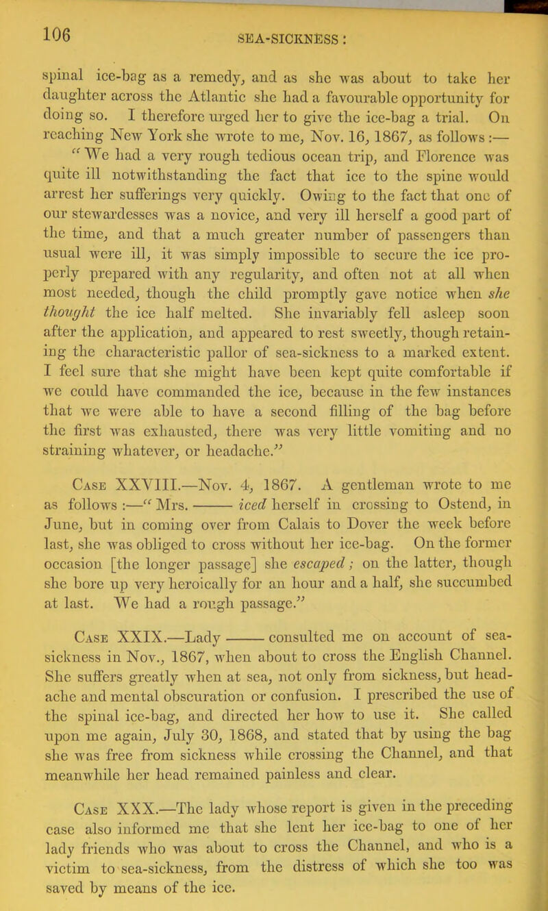 spinal ice-bag as a remedy^ and as she was about to take her daughter across the Atlantie she had a favourable opportunity for doing so, I therefore urged her to give the iee-bag a trial. On reaching Ncav York she wrote to me, Nov. 16, 1867, as follows :— We had a very rough tedious ocean trip, and Florence was quite ill notwithstanding the fact that ice to the spine W'ould arrest her sufferings very quickly. Owing to the fact that one of our stcAvardesses was a novice, and very ill herself a good part of the time, and that a much greater number of passengers than usual were ill, it was simply impossible to secure the ice pro- perly prepared with any regularity, and often not at all when most needed, though the child promptly gave notice when she thought the ice half melted. She invariably fell asleep soon after the application, and appeared to rest SAveetly, though retain- ing the charaeteristie pallor of sea-sickness to a marked extent, I feci sure that she might have been kept quite comfortable if we could have commanded the ice, because in the few instances that we w'ere able to have a second filling of the bag before the first was exhausted, there was very little vomiting and no straining whatever, or headache.” Case XXVIII.—Nov. 4, 1867. A gentleman wrote to me as follows :—Mrs. iced herself in crossing to Ostend, in June, but in eoming over from Calais to Dover the week before last, she was obliged to cross without her iee-bag. On the former oecasion [the longer passage] she escaped; on the latter, though she bore up very heroieally for an hour and a half, she succumbed at last. We had a rough passage.” Case XXIX.—Lady consulted me on account of sea- sickness in Nov., 1867, when about to eross the English Channel. She suffers greatly Avhen at sea, not only from sickness, but head- ache and mental obscuration or confusion. I prescribed the use of the spinal ice-bag, and direeted her how to use it. She ealled upon me again, July 30, 1868, and stated that by using the bag she was free from siekness while erossing the Channel, and that meanwhile her head remained painless and elear. Case XXX.—The lady whose report is given in the preceding ease also informed me that she lent her ice-bag to one of her lady friends who was about to eross the Channel, and who is a vietim to sea-sickness, from the distress of which she too was saved by means of the ice.