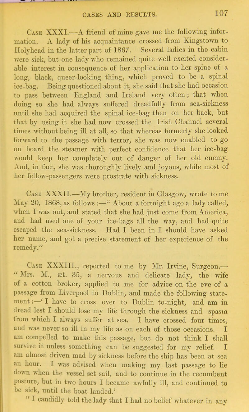 Cask XXXI.—A friend of mine gave me tlie following infor- mation. A lady of liis acquaintanee crossed from Kingstown to llolylicad in the latter part of 1867. Several ladies in the cabin were sick, but one lady who remained quite well e.vcited consider- able interest in consequence of her application to her spine of a long, black, queer-looking thing, which proved to be a spinal ice-bag. Being questioned about it, she said that she had occasion to pass between England and Ireland very often; that when doing so she had always suffered dreadfully from sea-sickness until she had acquired the spinal ice-bag then on her back, but that by using it she had now crossed the Irish Channel several times without being ill at all, so that whereas foi’merly she looked forward to the passage with terror, she was now enabled to go on board the steamer with perfect confidence that her ice-bag would keep her completely out of danger of her old enemy. And, in fact, she was thoroughly lively and joyous, while most of her fellow-passengers were prostrate with sickness. Case XXXII.—My brother, resident in Glasgow, wrote to me May 20, 1868, as follows :— About a fortnight ago a lady called, when I was out, and stated that she had just come from America, and had used one of your ice-bags all the way, and had quite escaped the sea-sickness. Had I been in I should have asked her name, and got a precise statement of her experienee of the remedy.” Case XXXIII., reported to me by Mr. Irvine, Surgeon.— “ Mrs. M., set. 35, a nervous and delicate lady, the wife of a cotton broker, applied to me for advice on the eve of a passage from Liverpool to Dublin, and made the following state- ment:—‘1 have to eross over to Dublin to-night, and am in dread lest I should lose my life through the sickness and spasm from which I always suffer at sea. I have crossed four times, and was never so ill in my life as on each of those occasions. I ^ am compelled to make this passage, but do not think I shall I survive it unless something can be suggested for my relief. I am almost driven mad by sickness before the ship has been at sea an hour. I was advised when making my last passage to lie down when the vessel set sail, and to continue in the recumbent posture, but in two hours I became awfully ill, and continued to be sick, until the boat landed.^ “ I candidly told the lady that I had no belief whatever in any