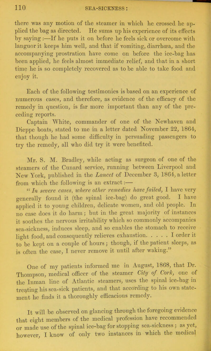 there was any motion of the steamer in whieh he erossed he ap- plied the bag as direeted. He sums up his experienee of its effects by saying :—If he puts it on before he feels sick or overcome with languor it keeps him well, and that if vomiting, diarrhoea, and the accompanying prostration have come on before the ice-bag has been applied, he feels almost immediate relief, and that in a short time he is so complete^ recovered as to be able to take food and enjoy it. Each of the following testimonies is based on an experience of numerous cases, and therefore, as evidence of the efficacy of the remedy in question, is far more important than any of the pre- ceding reports. Captain White, commander of one of the Newhaven and Dieppe boats, stated to me in a letter dated November 22, 1864, that though he had some difficulty in persuading passengers to try the remedy, all who did try it were benefited. Mr. S. M. Bradley, while acting as surgeon of one of the steamers of the Cunard service, running between Liverpool and New York, published in the Lancet of December 3, 1864-, a letter from which the following is an extract:— “In severe cases, where other remedies have failed, I have very generally found it (the spinal ice-bag) do great good. I have applied it to young children, delicate women, and old people. In no case does it do harm; but in the great majority of instances it soothes the nervous irritability which so commonly accompanies sea-sickness, induces sleep, and so enables the stomach to receive light food, and consequently relieves exhaustion I order it to be kept on a couple of hours; though, if the patient sleeps, as is often the case, I never remove it until after waking.^^ One of my patients informed me in August, 1868, that Dr. Thompson, medical officer of the steamer City of Cork, one of the Inman line of Atlantic steamers, uses the spinal ice-bag in treating his sea-sick patients, and that according to his own state- ment he finds it a thoroughly efficacious remedy. It will be observed on glancing through the foregoing evidence that eight members of the medical profession have recommended or made use of the spinal ice-bag for stopping sea-sickness; as jet, however, I know of only two instances in which the medical