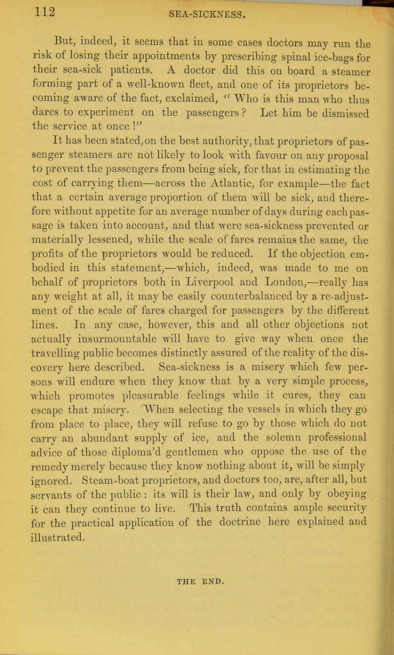 But^ iudeecl, it seems that iu some eases doetors may run the risk of losing their appointments by preseribing spinal ice-bags for their sea-sick patients. A doctor did this on board a steamer forming part of a Avell-known fleet, and one of its proprietors be- coming aware of the fact, exclaimed, Who is this man who thus dares to experiment on the passengers ? Let him be dismissed the service at once \” It has been stated,on the best authority, that proprietors of pas- senger steamers are not likely to look with favour on any proposal to prevent the passengers from being sick, for that in estimating the cost of carrying them—across the Atlantic, for example—the fact that a certain average proportion of them will be sick, and there- fore without appetite for an average number of days during each pas- sage is taken into account, and that were sea-sickness prevented or materially lessened, while the scale of fares remains the same, the profits of the proprietors would be reduced. If the objection em- bodied in this statement,—which, indeed, was made to me on behalf of proprietors both in Liverpool and London,—really has any weight at all, it may be easily counterbalanced by a re-adjust- ment of the scale of fares charged for passengers by the different lines. In any case, however, this and all other objections not actiially insurmountable will have to give way when once the travelling public becomes distinctly assured of the reality of the dis- covery here described. Sea-sickness is a misery which few per- sons will endure when they know that by a very simple process, which promotes pleasurable feelings while it cures, they can escape that misery. When selecting the vessels in which they go from place to place, they will refuse to go by those which do not carry an abundant supply of ice, and the solemn professional advice of those diplomakl gentlemen who oppose the use of the remedy merely because they know nothing about it, will be simplj'’ ignored. Steam-boat proprietors, and doctors too, are, after all, but servants of the public : its will is their law, and only by obeying it can they continue to live. This truth contains ample security for the practical application of the doctrine here explained and illustrated. THE END.