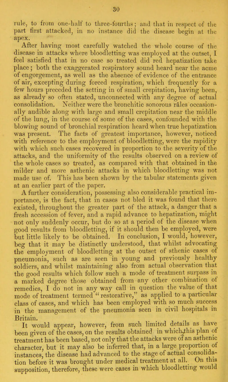 rule, to from oue-luilf to tliree-fburtlis; and that in respect of the part first attacked, in no instance did the disease begin at tlie apex. After having most carefully watched the whole course of the disease in attacks where bloodletting was employed at the outset, I feel satisfied that in no case so treated did red hepatization take place; both the exaggerated respiratory sound heard near the acme of engorgement, as well as the absence of evidence of the entrance of ail*, excepting during forced respiration, which frequently for a few hours preceded the setting in of small crepitation, having been, as already so often stated, unconnected with any degree of actual consolidation. Neither were the bronchitic sonorous rS.les occasion- ally audible along with large and small crepitation near the middle of the lung, in the course of some of the cases, confounded with the blowing sound of bronchial respiration heard when true hepatization was present. The facts of greatest importance, however, noticed with reference to the employment of bloodletting, were the rapidity with which such cases recovered in proportion to the severity of the attacks, and the uniformity of the results observed on a review of the whole cases so treated, as compared with that obtained in the milder and more asthenic attacks in which bloodletting was not made use of. This has been shown by the tabular statements given at an earlier part of the paper. A further consideration, possessing also considerable practical im- portance, is the fact, that in cases not bled it was found that there existed, throughout the greater part of the attack, a danger that a fresh accession of fever, and a rapid advance to hepatization, might not only suddenly occur, but do so at a period of the disease when good results from bloodletting, if it should then be employed, were but little likely to be obtained. In conclusion, I would, however, beg that it may be distinctly understood, that whilst advocating the employment of bloodletting at the outset of sthenic cases ot pneumonia, such as are seen in young and previously healthy soldiers, and whilst maintaining also from actual observation that the good results which follow such a mode of treatment surpass in a marked degree those obtained from any other combination of remedies, I do not in any way call in question the value of that mode of treatment termed “ restorative,” as applied to a particular class of cases, and which has been employed with so much success in the management of the pneumonia seen in civil hospitals in Britain. ^ i It would appear, however, from such limited details as have been given of the cases, on the results obtained in whicl^his plan of treatment has been based, not only that the attacks were oT an asthenic character, but it may also be infeiTed that, in a large proportion ot instances, the disease had advanced to the .stage of actual consolida- tion before it was brought under medical treatment at all. On this supposition, therefore, these were cases in which bloodletting would
