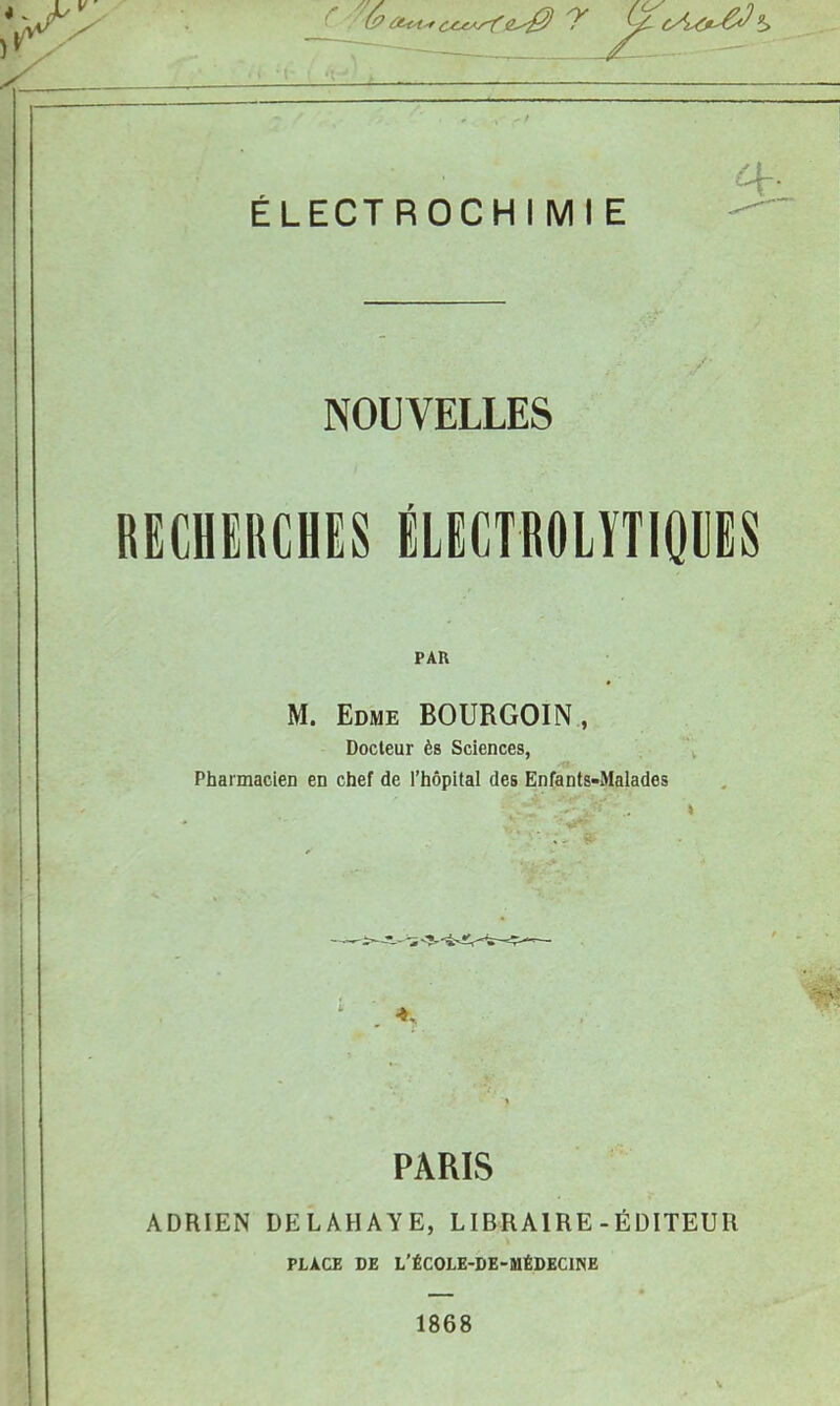 ÉLECTROCHIMIE NOUVELLES RECHERCHES iLECTROLYTIOCES PAR M. Edme BOURGOIN , Docteur ès Sciences, Pharmacien en chef de l’hôpital des Enfants-Malades A PARIS ADRIEN DELAHAYE, LIBRAIRE-ÉDITEUR PLACE DE L'ÉCOLE-DE-MÉDECIISE 1868