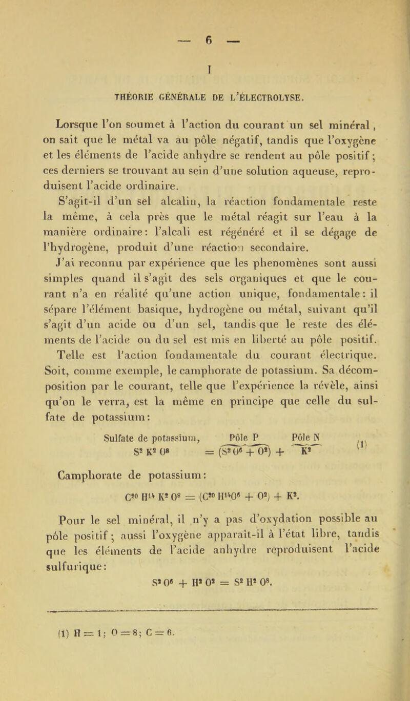 I THÉORIE GÉNÉRALE DE L’ÉLECTROLYSE. Lorsque l’on soumet à l’action du courant un sel minéral , on sait que le métal va au pôle négatif, tandis que l’oxygène et les éléments de l’acide anhydre se rendent au pôle positif; ces derniers se trouvant au sein d’une solution aqueuse, repro- duisent l’acide ordinaire. S’agit-il d’un sel alcalin, la réaction fondamentale reste la même, à cela près que le métal réagit sur l’eau à la manière ordinaire : l’alcali est régénéré et il se dégage de l’hydrogène, produit d’une réaction secondaire. .T’ai reconnu par expérience que les phénomènes sont aussi simples quand il s’agit des sels organiques et que le cou- rant n’a en réalité qu’une action unique, fondamentale : il sépare l’élément basique, hydrogène ou métal, suivant qu’il s’agit d’un acide ou d’un sel, tandis que le reste des élé- ments de l’acide ou du sel est mis en liberté au pôle positif. Telle est l’action fondamentale du courant électrique. Soit, comme exemple, le camphorate de potassium. Sa décom- position par le courant, telle que l’expérience la révèle, ainsi qu’on le verra, est la même en principe que celle du sul- fate de potassium: Sulfate de potassium. Pôle P Pôle N S* K* ü« = {SÙT«-|- 0*) -f K* ^ Camphorate de potassium; Cîo Hi* K* 0» = (C»» H»0« + 0*} H- K*. Pour le sel minéral, il n’y a pas d’oxydation possible au pôle positif ; aussi l’oxygène apparaît-il à l’état libre, tandis que les éléments de l’acide anhydre reproduisent l acide sulfurique: S» 0« -P H» 0* = S* H* 08. (1) H= 1; 0 = 8; G = fi.