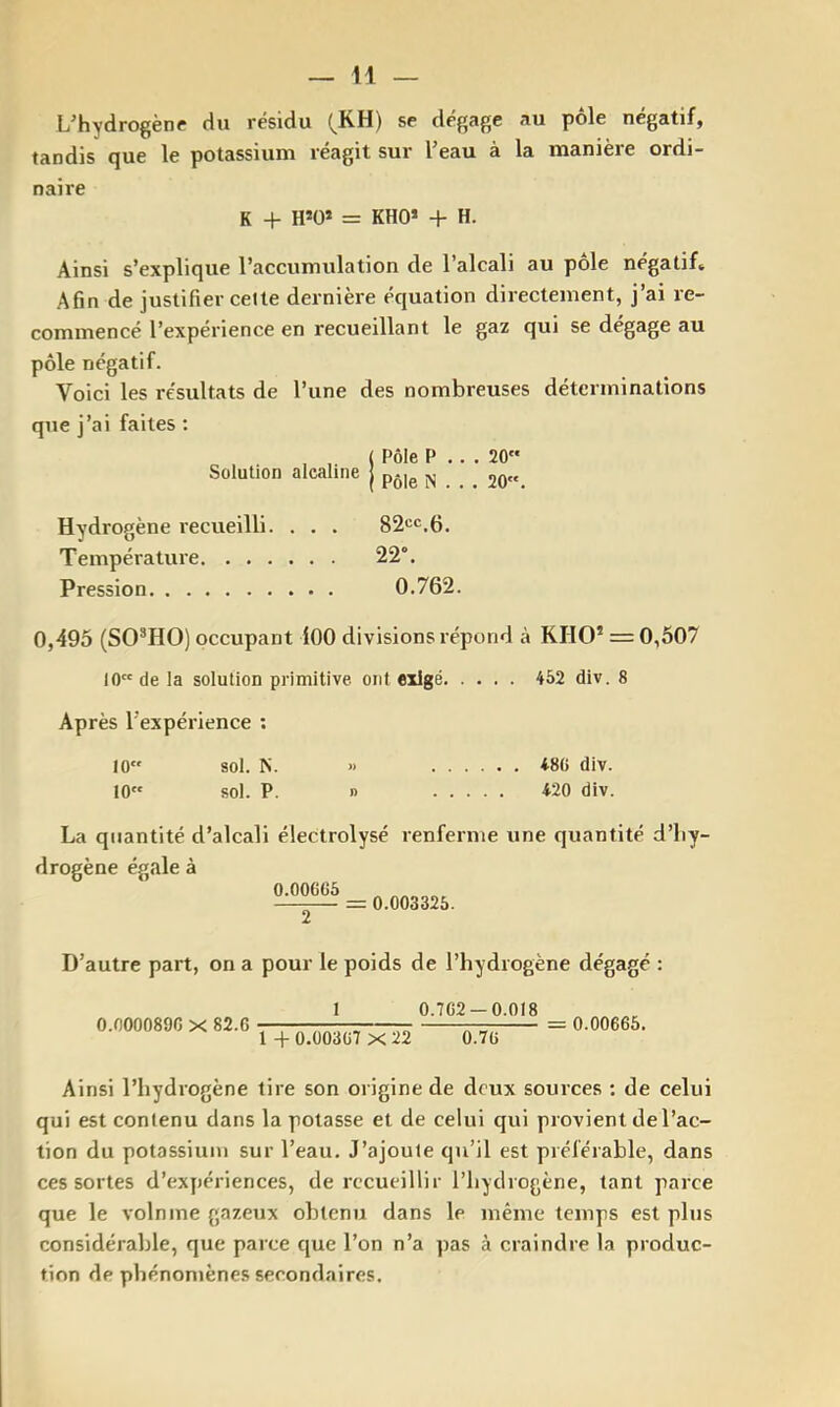 L'hydrogène du résidu (^KH) se dégage au pôle négatif, tandis que le potassium réagit sur l'eau à la manière ordi- naire K + H*0» = KHO* + H. Ainsi s’explique l’accumulation de l’alcali au pôle négatif. Afin de justifier cette dernière équation directement, j’ai re- commencé l’expérience en recueillant le gaz qui se dégage au pôle négatif. Voici les résultats de l’une des nombreuses déterminations que j’ai faites : ( Pôle P .. . 20 Solution alcaline | p.j^ Hydrogène recueilli. . . . 82cc,6. Température 22°. Pression 0.762. 0,495 (SO^HO) occupant lOO divisions répond à KHO* = 0,507 10 de la solution primitive ont exigé 452 div, 8 Après l'expérience ; 10 sol. N. » 480 div. 10 sol. P. I) 420 div. La quantité d’alcali électrolysé renferme une quantité d’hy- drogène égale à 0.00606 = 0.003325. D’autre part, on a pour le poids de l’hydrogène dégagé : 0.0000896 X 82.6 1 0.762-0.018 1 + 0.00367 X 22 ÔlTÔ 0.00665. Ainsi l’hydrogène tire son origine de deux sources : de celui qui est contenu dans la potasse et de celui qui provient de l’ac- tion du potassium sur l’eau. J’ajoute qu’il est préférable, dans ces sortes d’expériences, de recueillir l’hydrogène, tant parce que le volnine gazeux obtenu dans le même temps est plus considérable, que parce que l’on n’a pas à craindre la produc- tion de phénomènes secondaires.