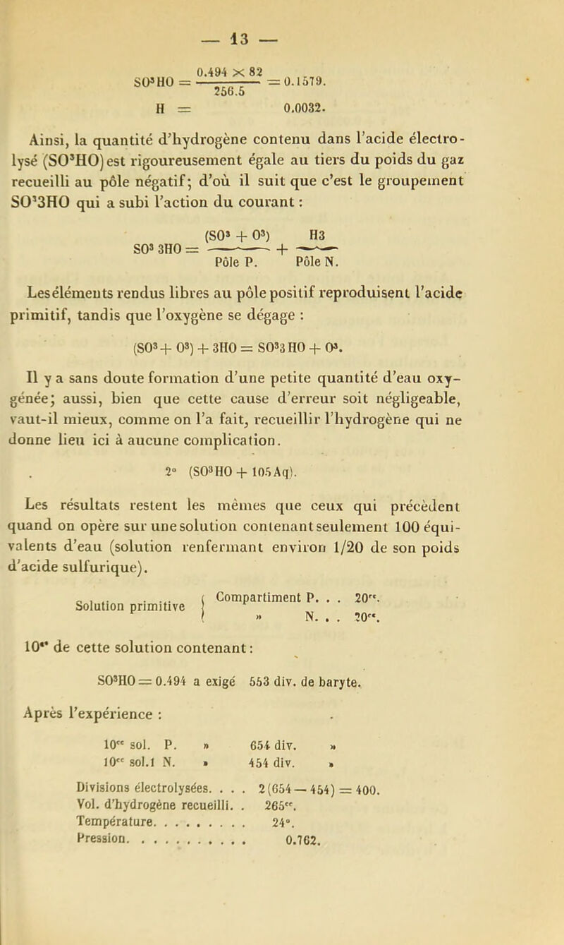 SÜ»HÜ = 0.494 X 82 256.5 H = 0.15T9. 0.0032. Ainsi, la quantité d’hydrogène contenu dans l’acide électro- lysé (SO’HO)est rigoureusement égale au tiers du poids du gaz recueilli au pôle négatif; d’où il suit que c’est le groupement SO’SHO qui a subi l’action du courant : (SO* + 03) H3 S03 3H0= 1 Pôle P. Pôle N. Lesélémeuts rendus libres au pôle positif reproduisent l’acide primitif, tandis que l’oxygène se dégage : (SQ3 + 0«) 4- 3H0 = SQ33 HO + O*. Il y a sans doute formation d’une petite quantité d’eau oxy- génée; aussi, bien que cette cause d’erreur soit négligeable, vaut-il mieux, comme on l’a fait, recueillir l’hydrogène qui ne donne lieu ici à aucune complication. 2“ (S03HO-I-lO.SAq). Les résultats restent les mêmes que ceux qui précèdent quand on opère sur une solution contenant seulement 100 équi- valents d’eau (solution renfermant environ 1/20 de son poids d'acide sulfurique). Solution primitive Compartiment P. . . 20. » N. . . 20. 10*' de cette solution contenant : S0*H0 = 0.494 a exigé 553 div. de baryte. Après l’expérience : 10 sol. P. » 654 div. » 10 sol. 1 N. • 454 div. . Divisions électrolysées. . . . 2(654 —454) = 400. Vol. d’hydrogène recueilli. . 265. Température 24°. Pression 0.762.
