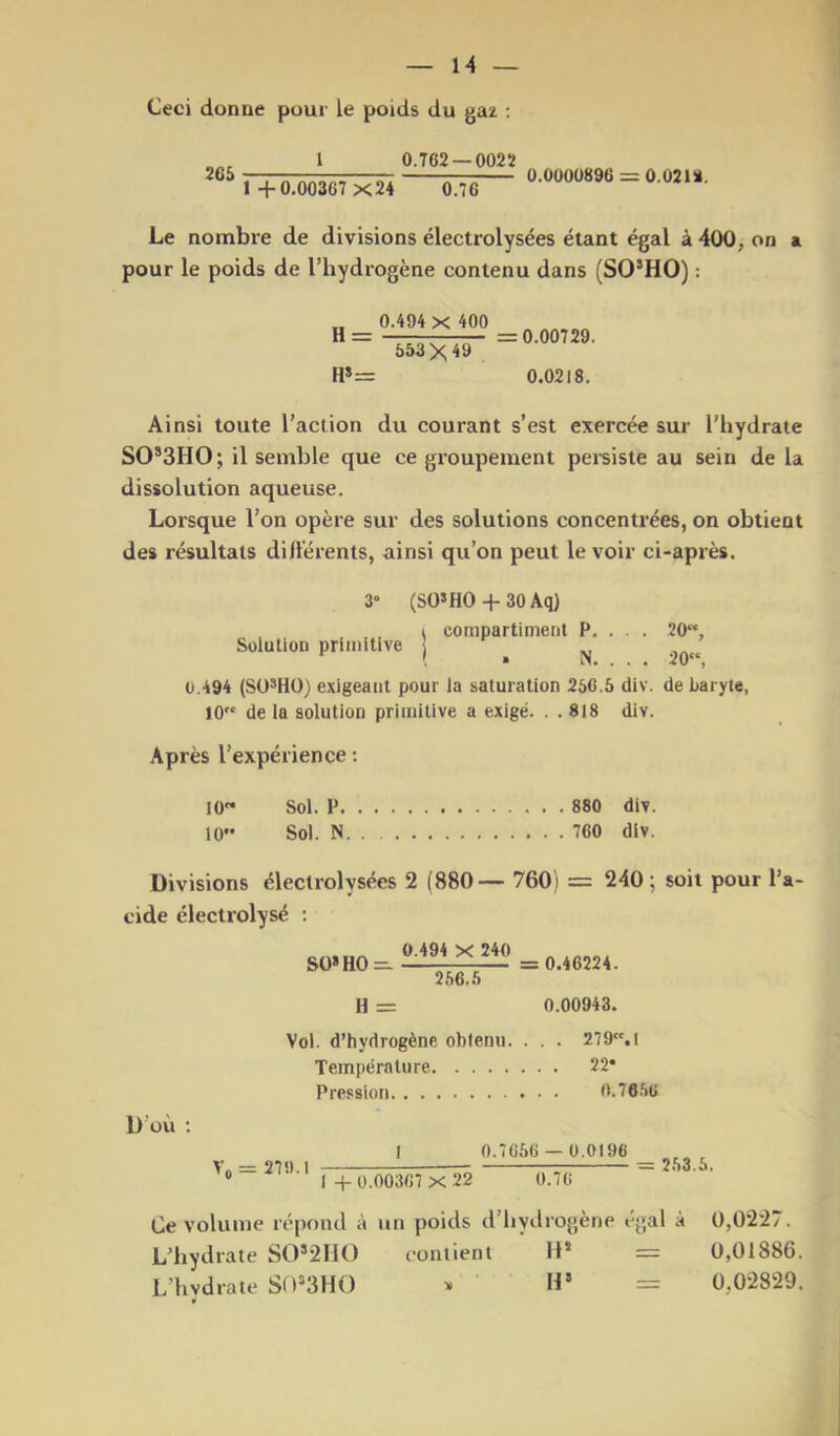 Ceci donne pour le poids du gaz ; 1 0.T62 —0022 2CS 1 +0.00367 X24 0.76 0.0000896 = 0.02 U. Le nombre de divisions électrolysées étant égal à 400, on a pour le poids de l’hydrogène contenu dans (SO’HO) : „ 0.494 X 400 H = = 0.00729. H»= 553 X 49 0.0218. Ainsi toute l’action du courant s’est exercée sur l’hydrate SO*3HO; il semble que ce groupement persiste au sein de la dissolution aqueuse. Lorsque l’on opère sur des solutions concentrées, on obtient des résultats dillerents, ainsi qu’on peut le voir ci-après. 3» Solution primitive (SO»HO + 30 Aq) I compartiment P. . . . 20“, ! . N. . . . 20, 0.494 (Sü*HO) exigeant pour la saturation 256.5 div. de baryte, 10 de la solution primitive a exigé. . . 818 div. Après l’expérience : 10 Sol. P 880 div. 10 Sol. N 760 div. Divisions électrolysées 2 (880— 760) = 240; soit pour l’a- cide électrolysé : D’où SÜ»H0 = 0.494 X 240 256)5 = 0.46224. H = 0.00943. Vol. d’hydrogène obtenu. . . . 279.I Température 22* Pression 0.7656 I 0.7656 — ü.0196 V — 97 «) \ 1 4-0.00367 x 22 0.76 253.5. Ce volume répond à un poids d’hydrogène égal à 0,0227. L’hydrate SO*2HO contient H* = 0,01886. L’hydrate SO^SHO * H’ = 0,02829.