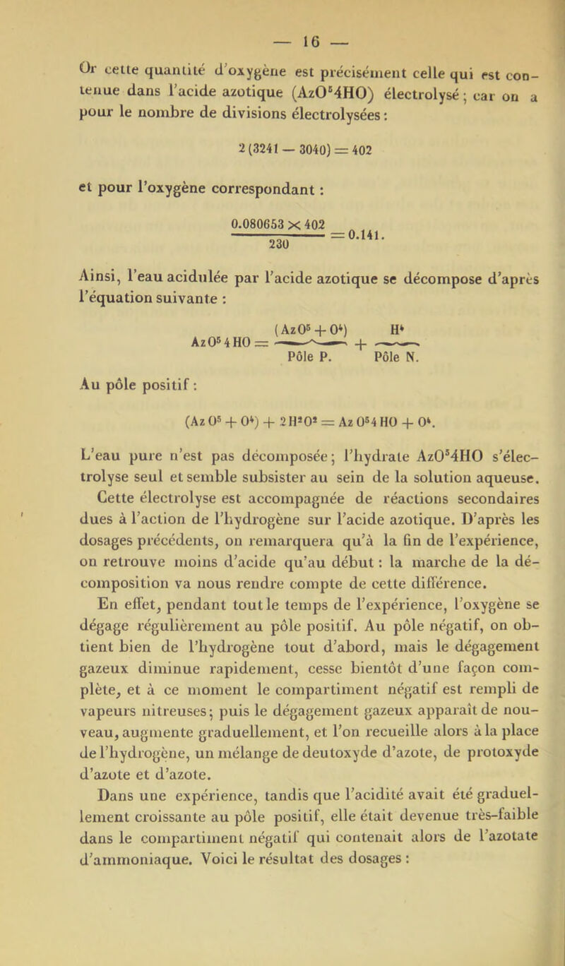 ür celte quantité d’oxygène est précisément celle qui est con- tenue dans l’acide azotique (AzO'4HO) électrolysé ; car on a pour le nombre de divisions électrolysées ; 2(3241 — 3040) = 402 et pour l’oxygène correspondant : 0.080653 X 402 —S— Ainsi, l’eau acidulée par l’acide azotique se décompose d’après l’équation suivante ; (AzOs + O*) H* AzOMHO = ——+ Pôle P. Pôle N. Au pôle positif ; (Az 05 + 0») -f 2 H»0* = Az 0B4 HO + 0‘. L’eau pure n’est pas décomposée; l’iiydrale AzO’4HO s’élec- trolyse seul et semble subsister au sein de la solution aqueuse. Cette électrolyse est accompagnée de réactions secondaires dues à l’action de l’hydrogène sur l’acide azotique. D’après les dosages précédents, on remarquera qu’à la fin de l’expérience, on retrouve moins d’acide qu’au début : la marche de la dé- composition va nous rendre compte de cette différence. En effet, pendant tout le temps de l’expérience, l’oxygène se dégage régulièrement au pôle positif. Au pôle négatif, on ob- tient bien de l’hydrogène tout d’abord, mais le dégagement gazeux diminue rapidement, cesse bientôt d’une façon com- plète, et à ce moment le compartiment négatif est rempli de vapeurs nitreuses; puis le dégagement gazeux apparaît de nou- veau, augmente graduellement, et l’on recueille alors à la place de l’hydrogène, un mélange dedeutoxyde d’azote, de protoxyde d’azote et d’azote. Dans une expérience, tandis que l’acidité avait été graduel- lement croissante au pôle positif, elle était devenue très-faible dans le compartiment négatif qui contenait alors de l’azotate d’ammoniaque. Voici le résultat des dosages :