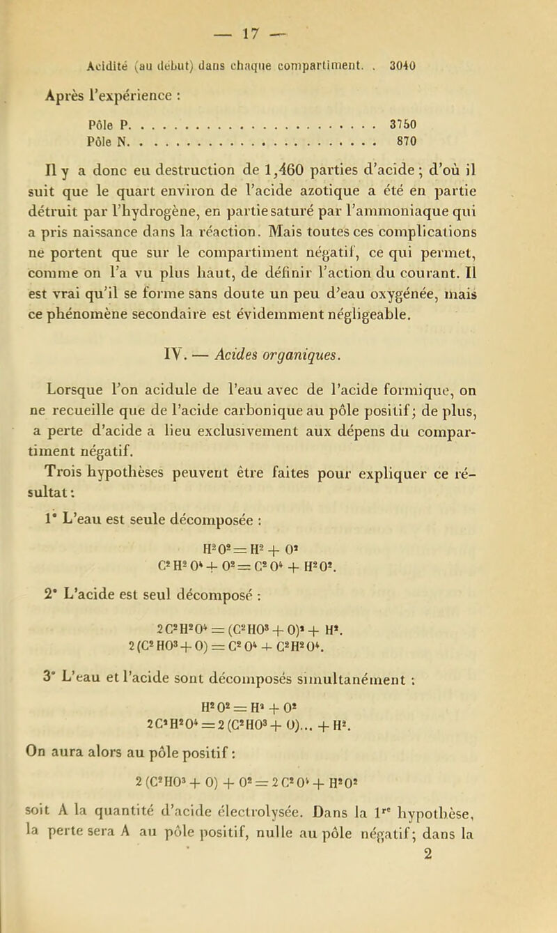 Acidité (au début) dans chaque compartiment. . 3040 Après rexpérience ; Pôle P 3750 Pôle N 870 Il y a donc eu destruction de 1,460 parties d’acide ; d’où il suit que le quart environ de l’acide azotique a été en partie détruit par l’hydrogène, en partie saturé par l’ammoniaque qui a pris naissance dans la réaction. Mais toutes ces complications ne portent que sur le compartiment négatif, ce qui permet, comme on l’a vu plus haut, de définir l’action du courant. Il est vrai qu’il se forme sans doute un peu d’eau oxygénée, mais ce phénomène secondaire est évidemment négligeable. IV. — Acides organiques. Lorsque l’on acidulé de l’eau avec de l’acide formique, on ne recueille que de l’acide carbonique au pôle positif; de plus, a perte d’acide a lieu exclusivement aux dépens du compar- timent négatif. Trois hypothèses peuvent être faites pour expliquer ce ré- sultat : 1* L’eau est seule décomposée : fP0» = H2 4- 0* C* H2 0* 4- 0* = C* 0» 4- H*0*. 2* L’acide est seul décomposé ; 2C*H*0* = (C2H0*-(-0)*+ H*. 2(C*H03-f-0) = C*0* 4- 3* L’eau et l’acide sont décomposés simultanément ; = + 0* 2C»H*0‘ = 2(C»H03-i- O),.. -f-H*. On aura alors au pôle positif : 2(C»H03-f- 0) + 0* = 2C»0>-{- H*05 soit A la quantité d’acide éleclrolysée. Dans la D' hypothèse, la perte sera A au pôle positif, nulle au pôle négatif; dans la 2