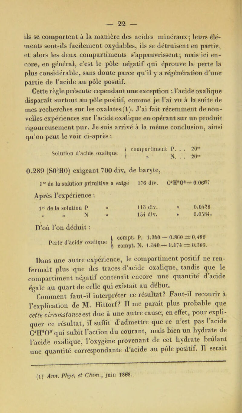 Ils se comportent à la manière des acides minéraux; leurs élé- ments sont-ils facilement oxydables, ils se détruisent en partie, et alors les deux compartiments s’appauvrissent; mais ici en- core, en général, c’est le pôle négatif qui éprouve la perte la plus considérable, sans doute parce qu’il y a régénération d’une partie de l’acide au pôle positif. Cette règle présente cependant une exception : l’acide oxalique disparaît surtout au pôle positif, comme je l’ai vu à la suite de mes recherches sur les oxalates (1). J’ai fait récemment de nou- velles expériences sur l’acide oxalique en opérant sur un produit rigoureusement pur. Je suis arrivé à la même conclusion, ainsi qu’on peut le voir ci-après ; „ ., .. i cüuipartiinent P. . . 20 Solution d acide oxalique | „ ivj 2O 0.289 (SO^HO) exigeant 700 div. de baryte, 1 de la solution primitive a exigé 176 div. C*H*0*=0.0667 Après l’expérience ; 1 de la solution P » 113 div. » 0.0428 „ „ N » 154 div. » 0.0584. D’où l’on déduit ; l compt. P. 1.340 — 0.860 — 0,480 Perte d’acide oxalique | 1.340— 1.174 = 0.166. Dans une autre expérience, le compartiment positif ne ren- fermait plus que des traces d acide oxalique,, tandis que le compartiment négatif contenait encore une quantité d acide égale au quart de celle qui existait au début. Comment faut-il interpréter ce résultat? Faut-il recourir à l’explication de M. Hittorf? Il me paraît plus probable que cette cù'constünccest due à une autre cause; en effet, poui expli- quer ce résultat, il suffit d’admettre que ce n’est pas l’acide C*H*0” qui subit l’action du courant, mais bien un hydrate de l’acide oxalique, l’oxygène provenant de cet hydrate brûlant une quantité correspondante d’acide au pôle positif. Il serait (1) Ann. Phys, et Chim., juin 1868.