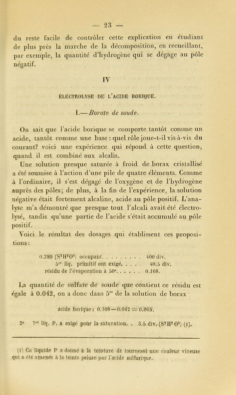 du reste facile de contrôler cette explication en étudiant de plus près la marche de la décompositiôn, en recueillant, par exemple, la quantité d’hydrogène qui se dégage au pôle négatif. IV ÉLECTROLYSE DE l’ACIDE BORIQUE. I.—Borate de soude. On sait que l’acide borique se comporte tantôt comme un acide, tantôt comme une base : quel rôle joue-t-il vis à-vis du courant? voici une expérience qui répond à cette question, quand il est combiné aux alcalis. Une solution presque saturée à froid de borax cristallisé a été soumise à l’action d’une pile de quatre éléments. Comme à l’ordinaire, il s’est dégagé de l’oxygène et de l’hydiogène auprès des pôles; de plus, à la fin de l’expérience, la solution négative était fortement alcaline, acide au pôle positif. L’ana- lyse m’a démontré que presque tout l’alcali avait été électro- lysé, tandis qu’une partie de l’acide s’était accumulé au pôle positif. Voici le résultat des dosages qui établissent ces proposi- tions : 0.289 (S*H*0*) occupani iOÜ div. 6 liq. primitif ont exigé 40.5 div. résidu de l’évaporation à 50 0.108. La quantité de sulfate de soude que contient ce résidu est égale à 0.042, on a donc dans 5 de la solution de borax acide borique; 0.108-î-0.0‘Ï2 = 0.065'. 2 7 liq. P. a exigé pour la saturation. . 3.5 div. (8*11^0®) (1). (1) Ce liquide P a donné à la teinture de tournesol une couleur vineuse qui a été amenée à la teinte pelure par l’acide sulfurique.