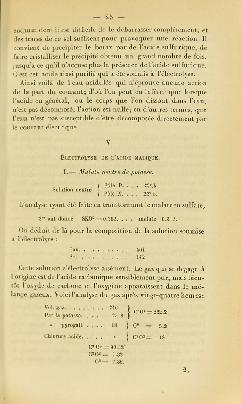 sudiuin donl il est ilifficile de le debarrasse)-coniplélcnieiif, et, des traces de ce sel suffisent pour provoquer une l’éaction II convient de précipiter le borax par de l’acide sulfurique, de faire cristalliser le précipité obtenu un grand nonibre de fois, jusqu’à ce qu’il n’accuse plus la piésence de l’acide sulfurique. C’est cet acide ainsi purifié qui a été soumis à l’électrolyse. Ainsi voilà de l’eau acidulée qui n’éprouve aucune action de la part du courant; d’oii l’on peut en inférer que lorsque l’acide en général, ou le corps que l’on dissout dans l'eau, n’est pas décomposé, l’action est nulle; en d’auties termes, que l’eau n’est pas susceptible d’êtie décomposée directement p.Tr le courant électi-ique. V ÉlECTROLYSE de l’acide MALIQUE. 1.— Mulate neutre de potasse. Solution neutre L’analyse ayant été faite en transformant lemalateen sulfate. j Pôle P. . . . 22'. 5 I Pôle N. . . . 22'.5. 2 ont donné SK0*’=. 0.262. . . . malate 0.312. On déduit de là pour la composition de la solution soumise à l’électiolyse ; Eau 404 Si'l 142. Cette solution s’électrolyse aisément. Le gaz qui se dégage à l’ongine est de l’acide carbonique sensiblement pur, mais bien- tôt l’oxyde de carbone et l’oxygène apparaissent dans le nié- lange gazeux. Voici l’analyse du gaz après vingt-quatre heures; Vol. gaz 246 1 r> I . O 1 EH)* = 222.2 Par la pofa.sse 2.4 8 ) - pyrogall 18 | O* = 5.2 Chlorure acide » | G*0*= 18. C* O* = 90,32' C*0*= 7.32 rp= 2.36. 2.