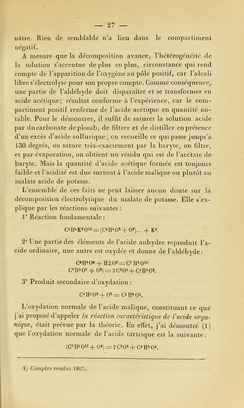 uàlre. Rien de semblable n’a lieu dans le compartiment négatif. A mesure que la décomposition avance, l’hétérogénéité de la solution s’accentue de ])lus en plus, circonstance qui rend compte de l’apparition de l’oxygène au pôle positif, car l’alcali libre s’électrolyse pour son propre compte. Comme conséquence, une partie de l’aldéhyde doit disparaître et se transformer en acide acétique; résultat conforme à l’expérience, car le com- partiment positif renferme de l’acide acétique en quantité no- table. Pour le démontrer, il suffit de saturer la solution acide par ducarbonate de plomb, de filtrer et de distiller en présence d’un excès d’acide sulfurique; on recueille ce qui passe jusqu’à 130 degrés, on sature très-exactement par la baryte, on filtre, et par évaporation, on obtient un résidu qui est de l’acétate de baryte. Mais la quantité d’acide acétique formée est toujours faible et l’acidité est due surtout à l’acide malique ou plutôt au malate acide de potasse. L’ensemble de ces faits ne peut laisser aucun doute sur la décomposition électrolytique du malate de potasse. Elle s’ex- plique par les réactions suivantes : l*R.éaction fondamentale; C8H»K»Oio=:(C8H‘0* + 0*)... + K». 2° Une partie des éléments de l’acide anhydre reproduit l’a- cide ordinaire, une autre est oxydée et donne de l’aldéhyde: C»H*0* + H20* = C8H80‘o G» II* Q8 + QS) = 2 G* 0* -1- G* H* 0*. 3° Produit secondaire d’oxydation ; G*H*U»-j-0* = G*H*0*. L’oxydation normale de l’acide malique, constituant ce que j’ai proposé d’appeler la réaction caractérütique de l’acide orga- nique, était prévue par la théorie. En effet, j’ai démontré (1) que l’oxydation normale de l’acide tartrique est la suivante ; (G* II* 0‘® -i- 0*} = 2 G* 0* -f G* H* 0*. 1) Comptes rendus 1807.