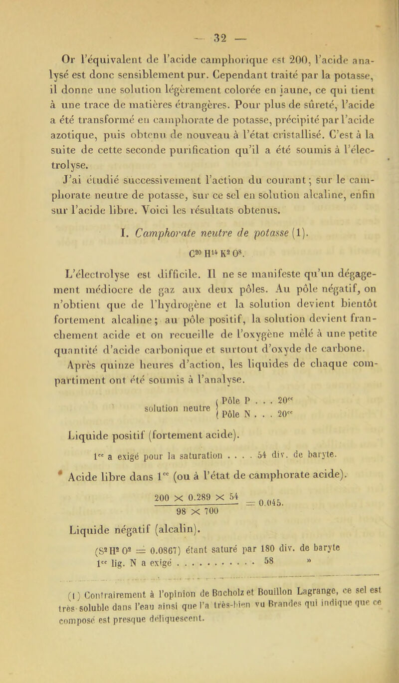 Or l’équivalent de l’acide cainpliorique est 200, l’acide ana- lysé est donc sensiblement pur. Cependant traité par la potasse, il donne une solution légèrement colorée en jaune, ce qui tient à une trace de matières étrangères. Pour plus de sûreté, l’acide a été transformé en camphorate de potasse, précipité par l’acide azotique, puis obtenu de nouveau à l’état cristallisé. C’est à la suite de cette seconde purification qu’il a été soumis à l’élec- trolyse. J’ai étudié successivement l’action du courant; sur le cam- pliorate neutre de potasse, sur ce sel en solution alcaline, enfin sur l’acide libre. Voici les résultats obtenus. I. Camphorate neutre de potasse {l). C!0 1(2 0». L’éleclrolyse est difficile. Il ne se manifeste qu’un dégage- ment médiocre de gaz aux deux pôles. Au pôle négatif, on n’obtient que de l’hydrogène et la solution devient bientôt fortement alcaline; au pôle positif, la solution devient fran- chement acide et on recueille de l’oxygène mêlé à une petite quantité d’acide carbonique et surtout d’oxyde de carbone. Après quinze heures d’action, les liquides de chaque com- partiment ont été soumis à l’analyse. solution neutre | Liquide positif (fortement acide). 1 a exigé pour la saturation .... 54 div. de baryte. * Acide libre dans 1 (ou à l’état de camphorate acide). 200 X 0.289 X 54 ^ 98 X 700 Liquide négatif (alcalin). (S*H* 0* = 0.0867) étant saturé par 180 div. de baryte I lig. N a exigé 58 » (1) Contrairement à l’opinion de Bncholzet Bouillon Lagrange, ce sel est très soluble dans l’eau ainsi que l’a très-bien vu Brandes qui indique que ce composé est presque déliquescent.