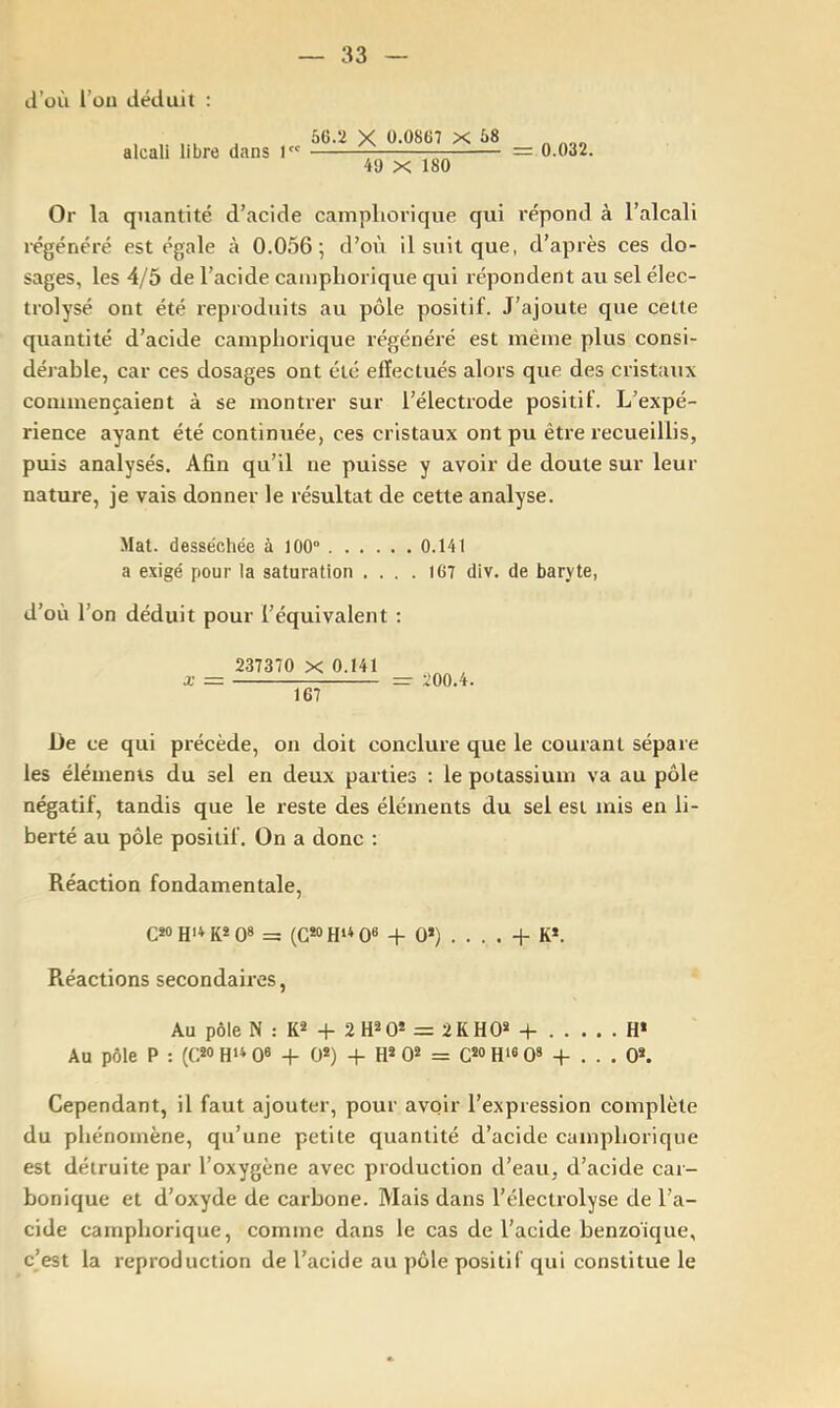 d’où i’ou déduit : alcali libre dans 1 5Ü.2 X O-OSdT X 58 4ü X 180 = 0.032. Or la quantité d’acide campliorique qui répond à l’alcali régénéré est égale à 0.056; d’où il suit que, d’après ces do- sages, les 4/5 de l’acide campliorique qui répondent au sel élec- trolysé ont été reproduits au pôle positif. J’ajoute que cette quantité d’acide campliorique régénéré est même plus consi- dérable, car ces dosages ont été effectués alors que des cristaux commençaient à se montrer sur l’électrode positif. L’expé- rience ayant été continuée, ces cristaux ont pu être recueillis, puis analysés. Afin qu’il ne puisse y avoir de doute sur leur nature, je vais donner le résultat de cette analyse. Mat. desséchée à 100“ 0.141 a exigé pour la saturation .... 167 div. de baryte, d’où l’on déduit pour l’équivalent : X 237370 X 0.141 Ï67 200.4. De ce qui précède, on doit conclure que le courant sépare les éléments du sel en deux parties ; le potassium va au pôle négatif, tandis que le reste des éléments du sel est mis en li- berté au pôle positif. On a donc : Réaction fondamentale, C*o Hit K* 0» = (G*o Q6 -f 0>) . . . . -P K*. Piéactions secondaires. Au pôle N : K2 -P 2H^0* = 2KH0* -f- H* Au pôle P : (C^OH'^OS + 0*) -f H* 0* = C^OHisO» + . . . 0». Cependant, il faut ajouter, pour avoir l’expression complète du phénomène, qu’une petite quantité d’acide campliorique est détruite par l’oxygène avec production d’eau, d’acide car- bonique et d’oxyde de carbone. Mais dans l’électrolyse de l’a- cide campliorique, comme dans le cas de l’acide benzoïque, c’est la reproduction de l’acide au pôle positif qui constitue le