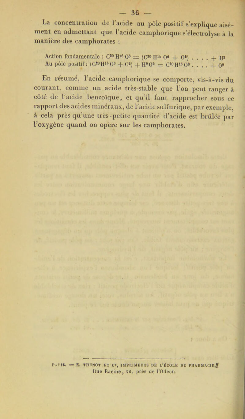 La concentration de l'acide au pôle positif s’explique aisé- ment en admettant que l’acide camphorique s’électrolvse à la manière des camphorates ; Action fondamentale : G*® H*® 0* = (C*® 11** 0* + 0*) .... -f- H* Au pôle positif : (C*®H**0® + 0*) + H*0* = C*®H*'0». . . . + 0* En résumé, l’acide camphorique se comporte, vis-à-vis du courant, comme un acide très-stable que l’on peut ranger à côté de l’acide benzoïque, et qu’il faut rapprocher sous ce rapport des acides minéraux, de l’acide sulfurique, par exemple, à cela pi-ès qu’une très-petite quantité d’acide est brûlée par l’oxygène quand on opère sur les camphorates. } P,\rt». — E. THimOT ET C», IMPRIMEURS DE l’ÉCOLE DE PHARMACIE,g Kue Racine, 2ii, prés de l’Odeon.