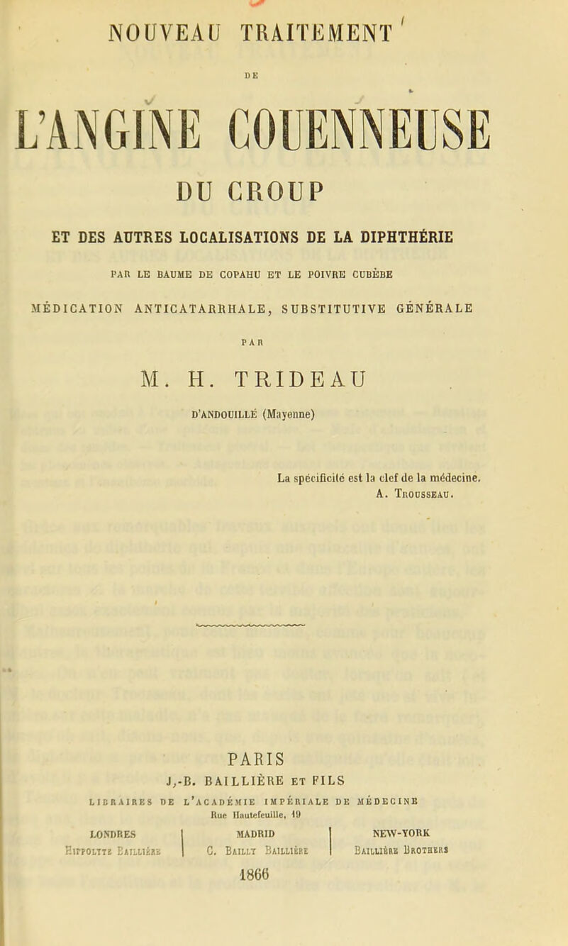 DE DU CROUP ET DES AUTRES LOCALISATIONS DE LA DIPHTHÉRIE PAR LE BAUME DE COPAHU ET LE POIVRE CUBÈBE MÉDICATION ANTICATABRHALE, SUBSTITUTIVE GÉNÉRALE PAR M. H. TRIDEAÜ D’ANDOUiLLÉ (Mayenne) La spéciücKc est la clef de la mddecinc. A. TllOOSSEAU. PARIS J,-B. BAILLIÈRE ET FILS LICRAIRES DE l’aCADÉMIE IMPÉRIALE DE MÉDECINE Hue IlautefeuiUe, U) LONDRES EirPOlTT! Eaiuiére MADRID C. Baillt Baiuièee 1866 NEAV-YORK Baii,u4rb Broiherj