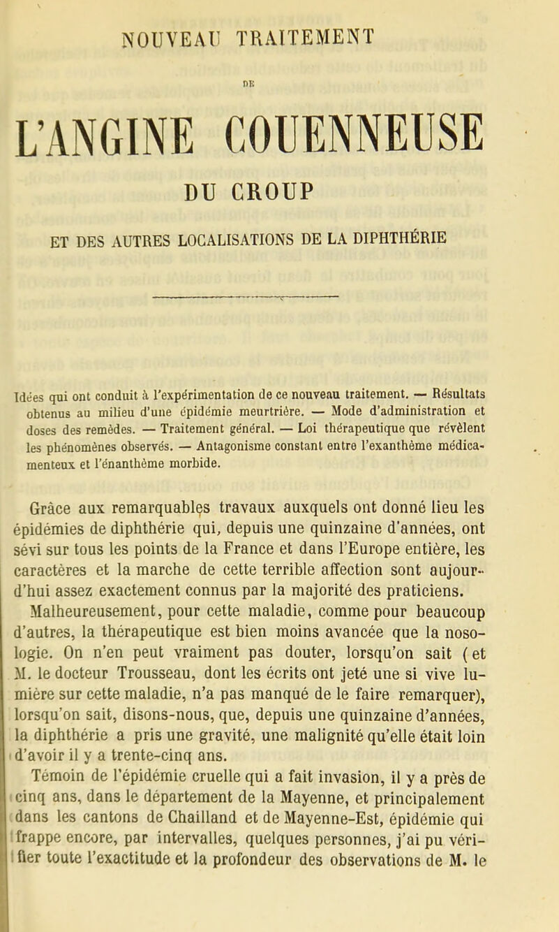 DK L’ANGINE COUENNEÜSE DU CROUP ET DES AUTRES LOCALISATIONS DE LA DIPHTHÉRIE Idées qui ont conduit à l’expérimentation de ce nouveau traitement. — Résultats obtenus au milieu d’une épidémie meurtrière. — Mode d’administration et doses des remèdes. — Traitement général. — Loi thérapeutique que révèlent les phénomènes observés. — Antagonisme constant entre l’exanthème médica- menteux et l’énanthème morbide. Grâce aux remarquables travaux auxquels ont donné lieu les épidémies de diphthérie qui, depuis une quinzaine d’années, ont sévi sur tous les points de la France et dans l’Europe entière, les caractères et la marche de cette terrible affection sont aujour- d’hui assez exactement connus par la majorité des praticiens. Malheureusement, pour cette maladie, comme pour beaucoup d’autres, la thérapeutique est bien moins avancée que la noso- logie. On n’en peut vraiment pas douter, lorsqu’on sait ( et M. le docteur Trousseau, dont les écrits ont jeté une si vive lu- mière sur cette maladie, n’a pas manqué de le faire remarquer), lorsqu’on sait, disons-nous, que, depuis une quinzaine d’années, la diphthérie a pris une gravité, une malignité qu’elle était loin ■ d’avoir il y a trente-cinq ans. Témoin de l’épidémie cruelle qui a fait invasion, il y a près de I cinq ans, dans le département de la Mayenne, et principalement i dans les cantons de Chailland et de Mayenne-Est, épidémie qui 1: frappe encore, par intervalles, quelques personnes, j’ai pu véri-