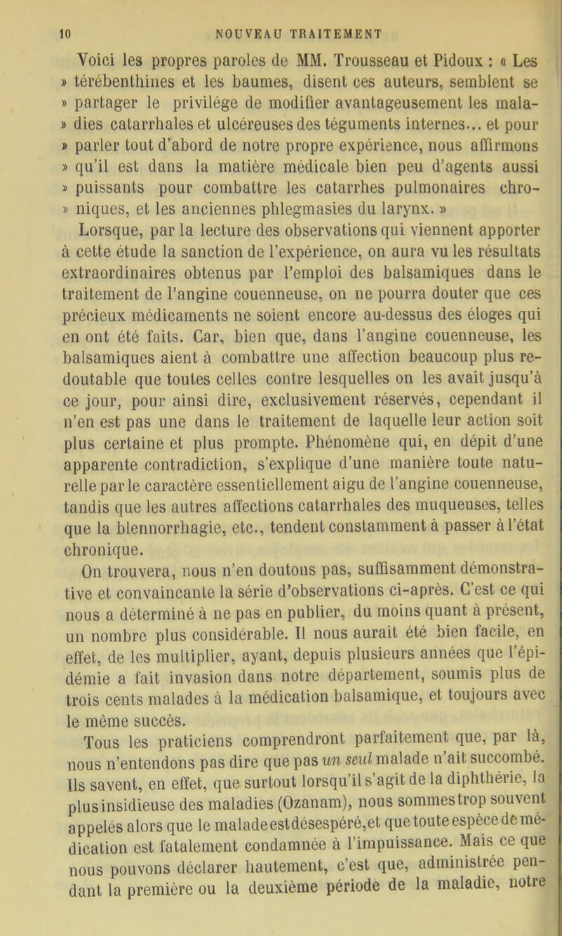 Voici les propres paroles de MM. Trousseau et Pidoux : « Les » térébenthines et les baumes, disent ces auteurs, semblent se » partager le privilège de modifier avantageusement les mala- » dies catarrhales et ulcéreuses des téguments internes... et pour » parler tout d’abord de notre propre expérience, nous affirmons » qu’il est dans la matière médicale bien peu d’agents aussi » puissants pour combattre les catarrhes pulmonaires chro- » niques, et les anciennes phlegmasies du larynx. » Lorsque, par la lecture des observations qui viennent apporter à cette étude la sanction de l’expérience, on aura vu les résultats extraordinaires obtenus par l’emploi des balsamiques dans le traitement de l’angine couenneuse, on ne pourra douter que ces précieux médicaments ne soient encore au-dessus des éloges qui en ont été faits. Car, bien que, dans l’angine couenneuse, les balsamiques aient à combattre une affection beaucoup plus re- doutable que toutes celles contre lesquelles on les avait jusqu’à ce jour, pour ainsi dire, exclusivement réservés, cependant il n’en est pas une dans le traitement de laquelle leur action soit plus certaine et plus prompte. Phénomène qui, en dépit d’une apparente contradiction, s’explique d’une manière toute natu- relle parle caractère essentiellement aigu de l’angine couenneuse, tandis que les autres affections catarrhales des muqueuses, telles que la blennorrhagie, etc., tendent constamment à passer à l’état chronique. On trouvera, nous n’en doutons pas, suffisamment démonstra- tive et convaincante la série d’observations ci-après. C’est ce qui nous a déterminé à ne pas en publier, du moins quant à présent, un nombre plus considérable. Il nous aurait été bien facile, en effet, de les multiplier, ayant, depuis plusieurs années que l’épi- démie a fait invasion dans notre département, soumis plus de trois cents malades à la médication balsamique, et toujours avec le même succès. Tous les praticiens comprendront parfaitement que, par là, nous n’entendons pas dire que pas un seul malade n ait succombé. Ils savent, en effet, que surtout lorsqu’il s’agit de la diphthérie, la plus insidieuse des maladies (Ozanam), nous sommes trop souvent appelés alors que le maladeestdésespéré,et que toute espèce de mé- dication est fatalement condamnée à l’impuissance. Mais ce que nous pouvons déclarer hautement, c’est que, administrée pen- dant la première ou la deuxième période de la maladie, notre