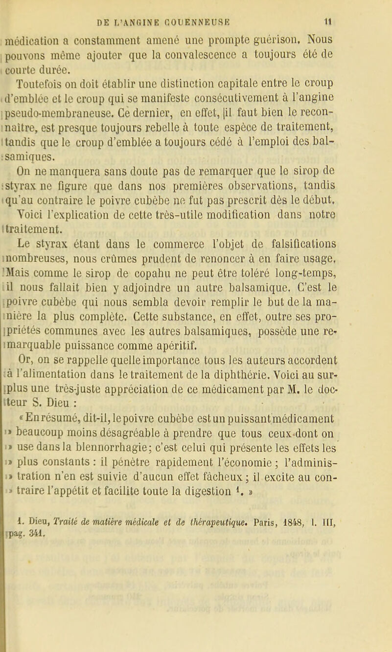 médication a constamment amené une prompte guérison. Nous pouvons même ajouter que la convalescence a toujours été de courte durée. Toutefois on doit établir une distinction capitale entre le croup d’emblée et le croup qui se manifeste consécutivement à l’angine 1 pseudo-membraneuse. Ce dernier, en effet, [il faut bien le recon- I naître, est presque toujours rebelle à toute espèce de traitement, Itandis que le croup d’emblée a toujours cédé à l’emploi des bal- ;samiques. On ne manquera sans doute pas de remarquer que le sirop de : styrax ne figure que dans nos premières observations, tandis qu’au contraire le poivre cubèbe ne fut pas prescrit dès le début. Yoici l’explication de cette très-utile modification dans notre I traitement. Le styrax étant dans le commerce l’objet de falsifications inombreuses, nous crûmes prudent de renoncer à en faire usage, 'Mais comme le sirop de copabu ne peut être toléré long-temps, il nous fallait bien y adjoindre un autre balsamique. C’est le poivre cubèbe qui nous sembla devoir remplir le but de la ma- inière la plus complète. Cette substance, en effet, outre ses pro- ipriétés communes avec les autres balsamiques, possède une re- imarquabie puissance comme apéritif. Or, on se rappelle quelle importance tous les auteurs accordent ■ à l’alimentation dans le traitement de la diphthérie. Voici au sur- iplus une très-juste appréciation de ce médicament par M. le doc- iteur S. Dieu : «En résumé, dit-il, le poivre cubèbe est un puissant médicament '* beaucoup moins désagréable à prendre que tous ceux-dont on I* use dans la blennorrhagie; c’est celui qui présente les effets les I» plus constants : il pénètre rapidement l’économie ; l’adminis- I» tration n’en est suivie d’aucun effet fâcheux; il excite au con- '» traire l’appétit et facilite toute la digestion L » 1. Dieu, Traité de matière médicale et de thérapeutique. Paris, 1848, 1. III, tpag. 341.