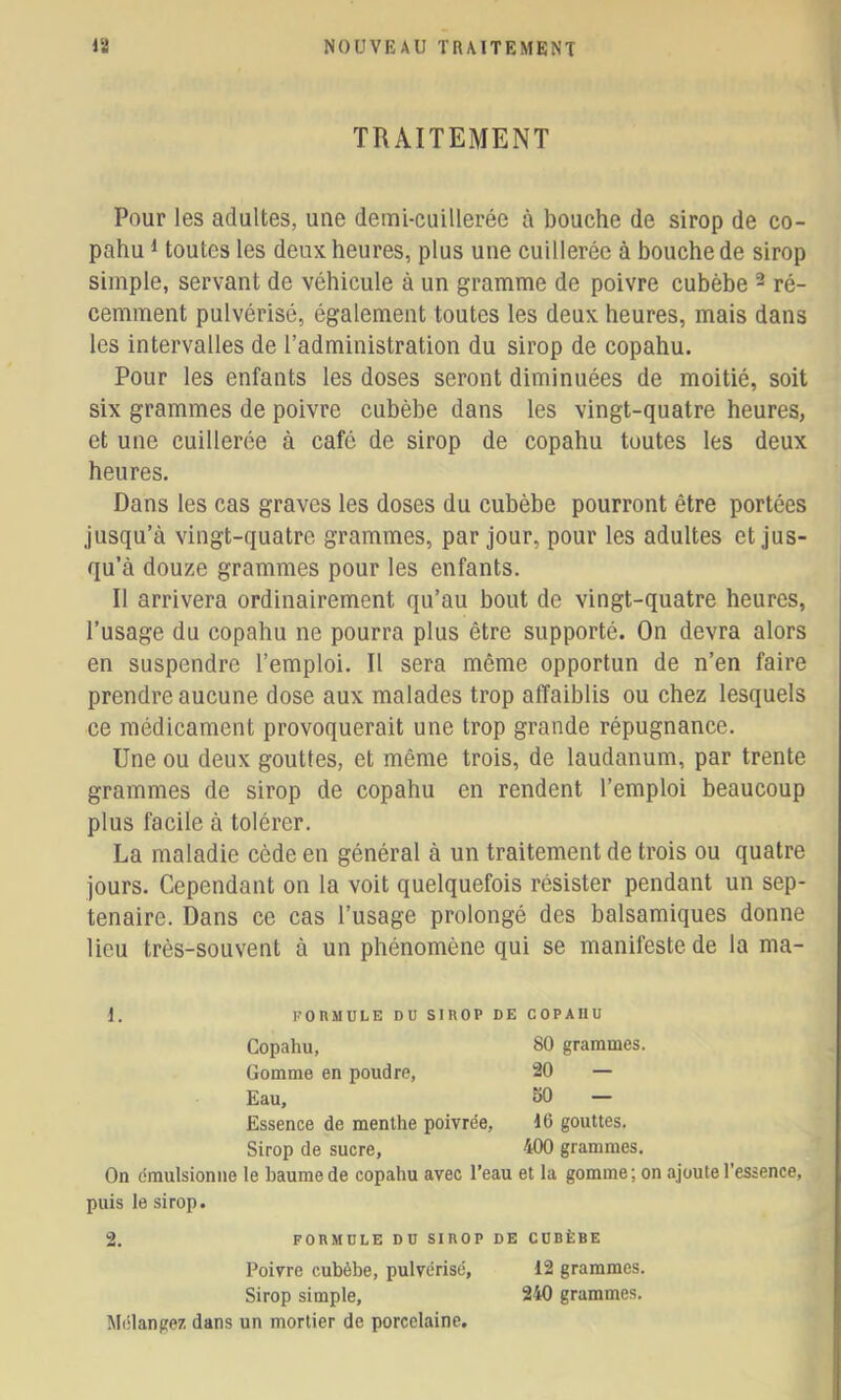 TRAITEMENT Pour les adultes, une demi-cuillerée à bouche de sirop de co- pahu 1 toutes les deux heures, plus une cuillerée à bouche de sirop simple, servant de véhicule à un gramme de poivre cubèbe ^ ré- cemment pulvérisé, également toutes les deux heures, mais dans les intervalles de l’administration du sirop de copahu. Pour les enfants les doses seront diminuées de moitié, soit six grammes de poivre cubèbe dans les vingt-quatre heures, et une cuillerée à café de sirop de copahu toutes les deux heures. Dans les cas graves les doses du cubèbe pourront être portées jusqu’à vingt-quatre grammes, par Jour, pour les adultes et jus- qu’à douze grammes pour les enfants. II arrivera ordinairement qu’au bout de vingt-quatre heures, l’usage du copahu ne pourra plus être supporté. On devra alors en suspendre l’emploi. Il sera même opportun de n’en faire prendre aucune dose aux malades trop affaiblis ou chez lesquels ce médicament provoquerait une trop grande répugnance. Une ou deux gouttes, et même trois, de laudanum, par trente grammes de sirop de copahu en rendent l’emploi beaucoup plus facile à tolérer. La maladie cède en général à un traitement de trois ou quatre jours. Cependant on la voit quelquefois résister pendant un sep- ténaire. Dans ce cas l’usage prolongé des balsamiques donne lieu très-souvent à un phénomène qui se manifeste de la ma- 1. PORMULE DU SIROP DE COPAHU Copahu, 80 grammes. Gomme en poudre, 20 — Eau, 50 — Essence de menthe poivrée, gouttes. Sirop de sucre, 400 grammes. On émulsionne le baume de copahu avec l’eau et la gomme; on ajoute l’essence, puis le sirop. 2. FORMULE DU SIROP DE CUBÈBE Poivre cubèbe, pulvérisé, 12 grammes. Sirop simple, 240 grammes. Mélangez dans un mortier de porcelaine.