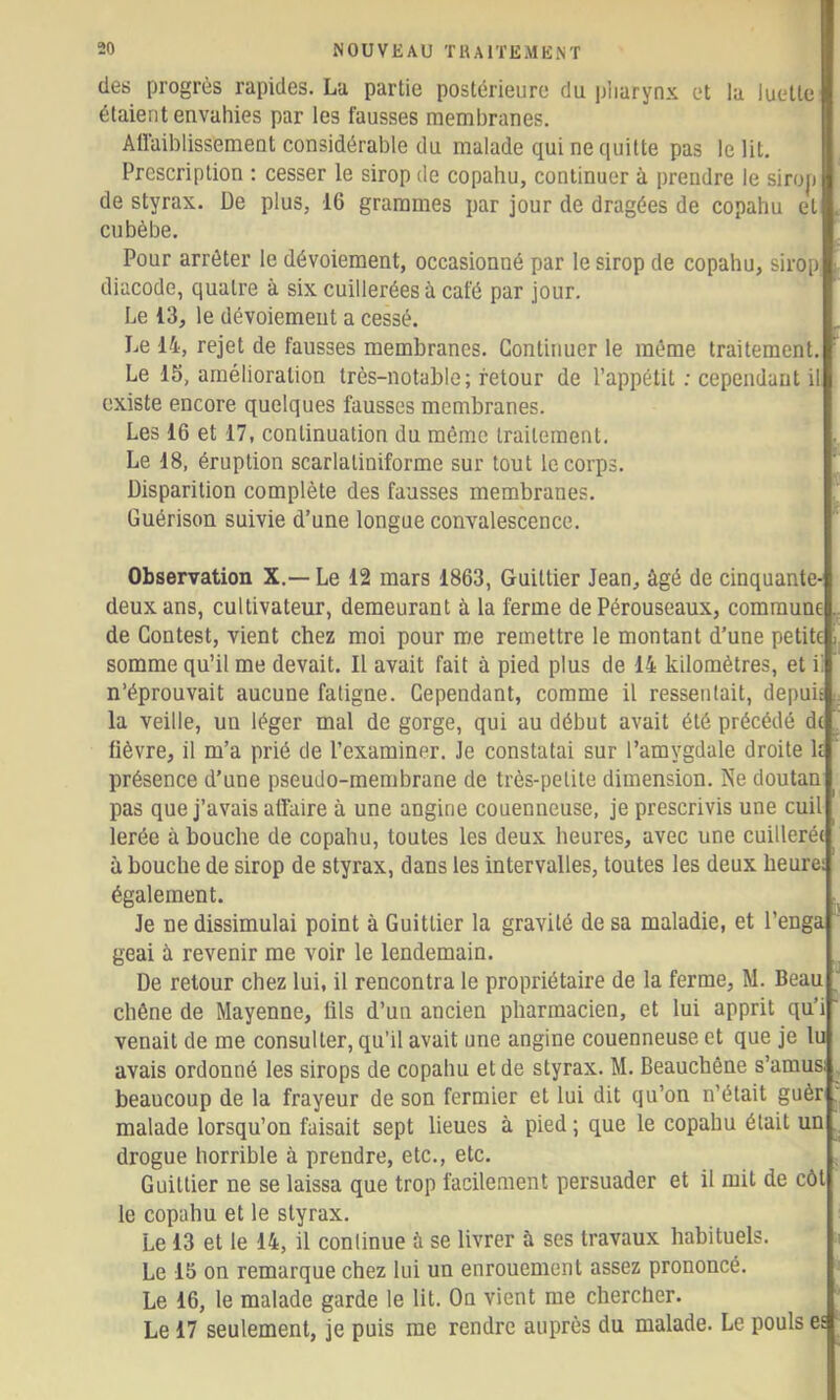 (les progrès rapides. La partie postérieure du pharynx et la luette étaient envahies par les fausses membranes. Allaiblissemeot considérable du malade qui ne ciuitte pas le lit. Prescription : cesser le sirop de copahu, continuer à prendre le sirop de styrax. De plus, 16 grammes par jour de dragées de copahu et cubèbe. Pour arrêter le dévoiement, occasionné par le sirop de copahu, sirop diacode, quatre à six cuillerées à café par jour. Le 13, le dévoiement a cessé. Le 14, rejet de fausses membranes. Continuer le même traitement. Le 15, amélioration très-notable; retour de l’appétit : cependant il existe encore quelques fausses membranes. Les 16 et 17, continuation du même traitement. Le 18, éruption scarlatiniforme sur tout le corps. Disparition complète des fausses membranes. Guérison suivie d’une longue convalescence. Observation X.—Le 12 mars 1863, Guittier Jean, ùgé de cinquante- deux ans, cultivateur, demeurant à la ferme de Pérouseaux, commune de Contest, vient chez moi pour me remettre le montant d’une petite somme qu’il me devait. Il avait fait à pied plus de 14 kilomètres, et i: n’éprouvait aucune fatigne. Cependant, comme il ressentait, depuû la veille, un léger mal de gorge, qui au début avait été précédé de fièvre, il m’a prié de l’examiner. Je constatai sur l’amygdale droite k présence d’une pseudo-membrane de très-petite dimension. Ne doutan pas que j’avais affaire à une angine couenneuse, je prescrivis une cuil lerée à bouche de copahu, toutes les deux heures, avec une cuillerée à bouche de sirop de styrax, dans les intervalles, toutes les deux heure: également. Je ne dissimulai point à Guittier la gravité de sa maladie, et l’enga geai à revenir me voir le lendemain. De retour chez lui, il rencontra le propriétaire de la ferme, M. Beau chêne de Mayenne, fils d’un ancien pharmacien, et lui apprit qu’i venait de me consulter, qu’il avait une angine couenneuse et que je lu avais ordonné les sirops de copahu et de styrax. M. Beauchêne s’amus; beaucoup de la frayeur de son fermier et lui dit qu’on n’était guèr malade lorsqu’on faisait sept lieues à pied ; que le copahu était un drogue horrible à prendre, etc., etc. Guittier ne se laissa que trop facilement persuader et il mit de côt le copahu et le styrax. Le 13 et le 14, il continue ù se livrer à ses travaux habituels. Le 15 on remarque chez lui un enrouement assez prononcé. Le 16, le malade garde le lit. On vient me chercher. Le 17 seulement, je puis me rendre auprès du malade. Le pouls es