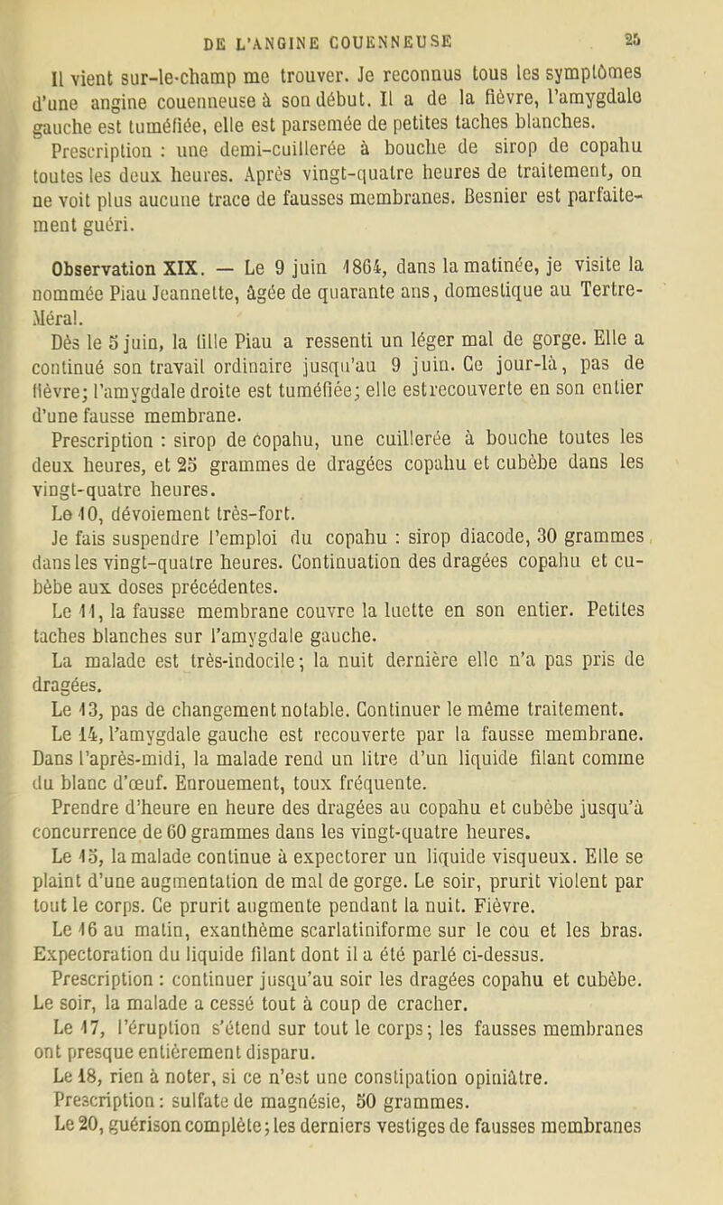 U vient sur-le-champ me trouver. Je reconnus tous les symptômes d’une angine couenneuse à son début. Il a de la fièvre, l’amygdale gauche est tuméfiée, elle est parsemée de petites taches blanches. Prescription : une demi-cuillerée à bouche de sirop de copahu toutes les deux heures. Après vingt-ciualre heures de traitement, on ne voit plus aucune trace de fausses membranes. Besnier est parfaite- ment guéri. Observation XIX. — Le 9 juin 18G4, dans la matinée, je visite la nommée Piau Jeannette, âgée de quarante ans, domestique au Tertre- Méra!. Dès le S juin, la tille Piau a ressenti un léger mal de gorge. Elle a continué son travail ordinaire jusqu’au 9 juin. Ce jour-là, pas de lièvre; l’amygdale droite est tuméfiée; elle est recouverte en son entier d’une fausse membrane. Prescription : sirop de Copahu, une cuillerée à bouche toutes les deux heures, et 25 grammes de dragées copahu et cubèbe dans les vingt-quatre heures. Le 10, dévoiement très-fort. Je fais suspendre l’emploi du copahu : sirop diacode, 30 grammes dans les vingt-quatre heures. Continuation des dragées copahu et cu- bèbe aux doses précédentes. Le 11, la fausse membrane couvre la luette en son entier. Petites taches blanches sur l’amygdale gauche. La malade est très-indocile; la nuit dernière elle n’a pas pris de dragées. Le 13, pas de changement notable. Continuer le même traitement. Le 14, l’amygdale gauche est recouverte par la fausse membrane. Dans l’après-midi, la malade rend un litre d’un liquide filant comme du blanc d’œuf. Enrouement, toux fréquente. Prendre d’heure en heure des dragées au copahu et cubèbe jusqu’à concurrence de 60 grammes dans les vingt-c[uatre heures. Le 15, la malade continue à expectorer un liquide visqueux. Elle se plaint d’une augmentation de mal de gorge. Le soir, prurit violent par tout le corps. Ce prurit augmente pendant la nuit. Fièvre. Le 16 au malin, exanthème scarlatiniforme sur le cou et les bras. Expectoration du liquide filant dont il a été parlé ci-dessus. Prescription : continuer jusqu’au soir les dragées copahu et cubèbe. Le soir, la malade a cessé tout à coup de cracher. Le 17, l’éruption s’étend sur tout le corps; les fausses membranes ont presque entièrement disparu. Le 18, rien à noter, si ce n’est une constipation opiniâtre. Prescription: sulfate de magnésie, 50 grammes. Le 20, guérison complète; les derniers vestiges de fausses membranes