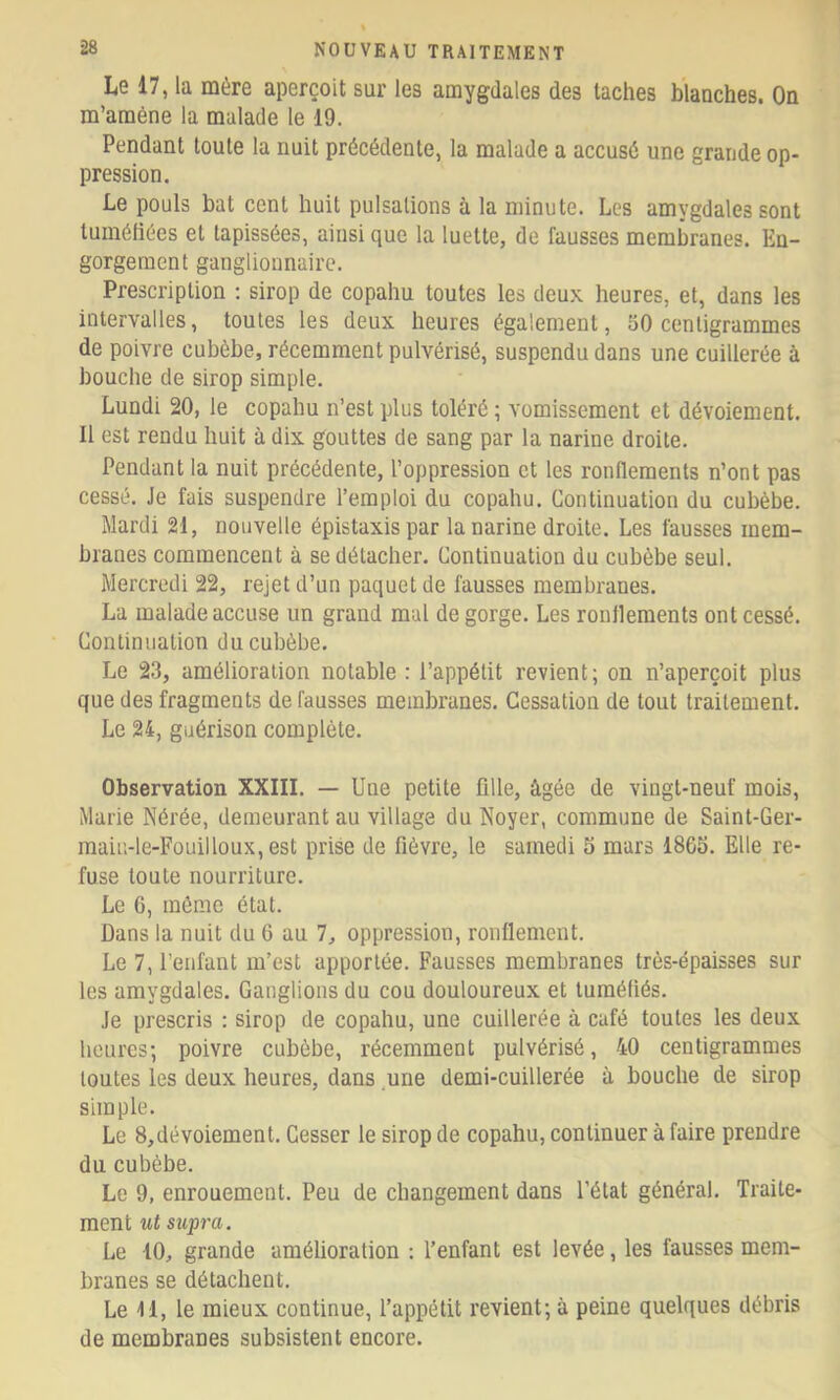Le 17, la mère aperçoit sur les amygdales des taches blanches. On m’amène la malade le 19. Pendant toute la nuit précédente, la malade a accusé une grande op- pression. Le pouls bat cent huit pulsations à la minute. Les amygdales sont lumétiées et tapissées, ainsi que la luette, de fausses membranes. En- gorgement ganglionnaire. Prescription ; sirop de copahu toutes les deux heures, et, dans les intervalles, toutes les deux heures également, 50 centigrammes de poivre cubèbe, récemment pulvérisé, suspendu dans une cuillerée à bouche de sirop simple. Lundi 20, le copahu n’est plus toléré ; vomissement et dévoiement. Il est rendu huit à dix gouttes de sang par la narine droite. Pendant la nuit précédente, l’oppression et les ronflements n’ont pas cessé. Je fais suspendre l’emploi du copahu. Continuation du cubèbe. Mardi 21, nouvelle épistaxis par la narine droite. Les fausses mem- branes commencent à se détacher. Continuation du cubèbe seul. Mercredi 22, rejet d’un paquet de fausses membranes. La malade accuse un grand mal de gorge. Les ronJlements ont cessé. Continuation du cubèbe. Le 23, amélioration notable : l’appétit revient; on n’aperçoit plus que des fragments de fausses membranes. Cessation de tout traitement. Le 24, guérison complète. Observation XXIII. — Une petite fille, âgée de vingt-neuf mois, Marie Nérée, demeurant au village du Noyer, commune de Saint-Ger- maiu-le-Fouilloux, est prise de fièvre, le samedi 5 mars 18G5. Elle re- fuse toute nourriture. Le 6, mémo état. Dans la nuit du 6 au 1, oppression, ronflement. Le 7, l’enfant m’est apportée. Fausses membranes très-épaisses sur les amygdales. Ganglions du cou douloureux et tuméfiés. Je prescris : sirop de copahu, une cuillerée à café toutes les deux heures; poivre cubèbe, récemment pulvérisé, 40 centigrammes toutes les deux heures, dans une demi-cuillerée à bouche de sirop simple. Le 8,dévoiement. Cesser le sirop de copahu, continuer à faire prendre du cubèbe. Le 9, enrouement. Peu de changement dans l’état général. Traite- ment ut supra. Le 10, grande amélioration ; l’enfant est levée, les fausses mem- branes se détachent. Le 11, le mieux continue, l’appétit revient; à peine quelques débris de membranes subsistent encore.