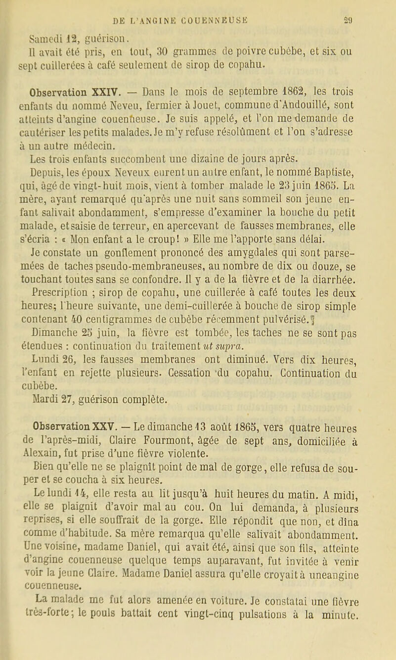 Samcili 12, guérison. Il avait été pris, en tout, 30 grammes de poivre cubèbe, et six ou sept cuillerées à café seulement de sirop de copahu. Observation XXIV. — Dans le mois de septembre 1862, les trois enfants du nommé Neveu, fermier à Jouet, commune d'Andouillé, sont atteints d’angine couenfieuse. Je suis appelé, et l’on me demande de cautériser les petits malades. Je m’y refuse résolùment et l’on s’adresse à un autre médecin. Les trois enfants succombent une dizaine de jours après. Depuis, les époux Neveux eurent un antre enfant, le nommé Baptiste, qui, âgé de vingt-huit mois, vient à tomber malade le 23 juin 186o. La mère, ayant remarqué qu'après une nuit sans sommeil son jeune en- fant salivait abondamment, s’empresse d’examiner la bouche du petit malade, etsaisie de terreur, en apercevant de fausses membranes, elle s’écria : « Mon enfant a le croup! » Elle me l’apporte sans délai. Je constate un gonUement prononcé des amygdales qui sont parse- mées de taches pseudo-membraneuses, au nombre de dix ou douze, se touchant toutes sans se confondre, il y a de la lièvre et de la diarrhée. Prescription ; sirop de copahu, une cuillerée à café toutes les deux heures; l'heure suivante, une demi-cuillerée à bouche de sirop simple contenant 40 centigrammes de cubèbe récemment pulvérisé.^ Dimanche 2o juin, la fièvre est tombée, les taches ne se sont pas étendues : continuation du traitement «fswpj’a. Lundi 26, les fausses membranes ont diminué. Vers dix heures, l’enfant en rejette plusieurs. Cessation 'du copahu. Continuation du cubèbe. Mardi 27, guérison complète. Observation XXV. — Le dimanche 13 août 1865, vers quatre heures de l’après-midi, Claire Fourmont, âgée de sept ans, domiciliée à Alexain, fut prise d’une fièvre violente. Bien qu’elle ne se plaignît point de mal de gorge, elle refusa de sou- per et se coucha à six heures. Le lundi 14, elle resta au lit jusqu’à huit heures du malin. A midi, elle se plaignit d’avoir mal au cou. On lui demanda, à plusieurs reprises, si elle souffrait de la gorge. Elle répondit que non, et dîna comme d’habitude. Sa mère remarqua qu’elle salivait abondamment. Une voisine, madame Daniel, qui avait été, ainsi que son fils, atteinte d’angine couenneuse quelque temps auparavant, fut invitée à venir voir la jeune Claire. Madame Daniel assura qu’elle croyait à uneangine couenneuse. La malade me fut alors amenée en voiture. Je constatai une lièvre très-forte ; le pouls battait cent vingt-cinq pulsations à la minute.